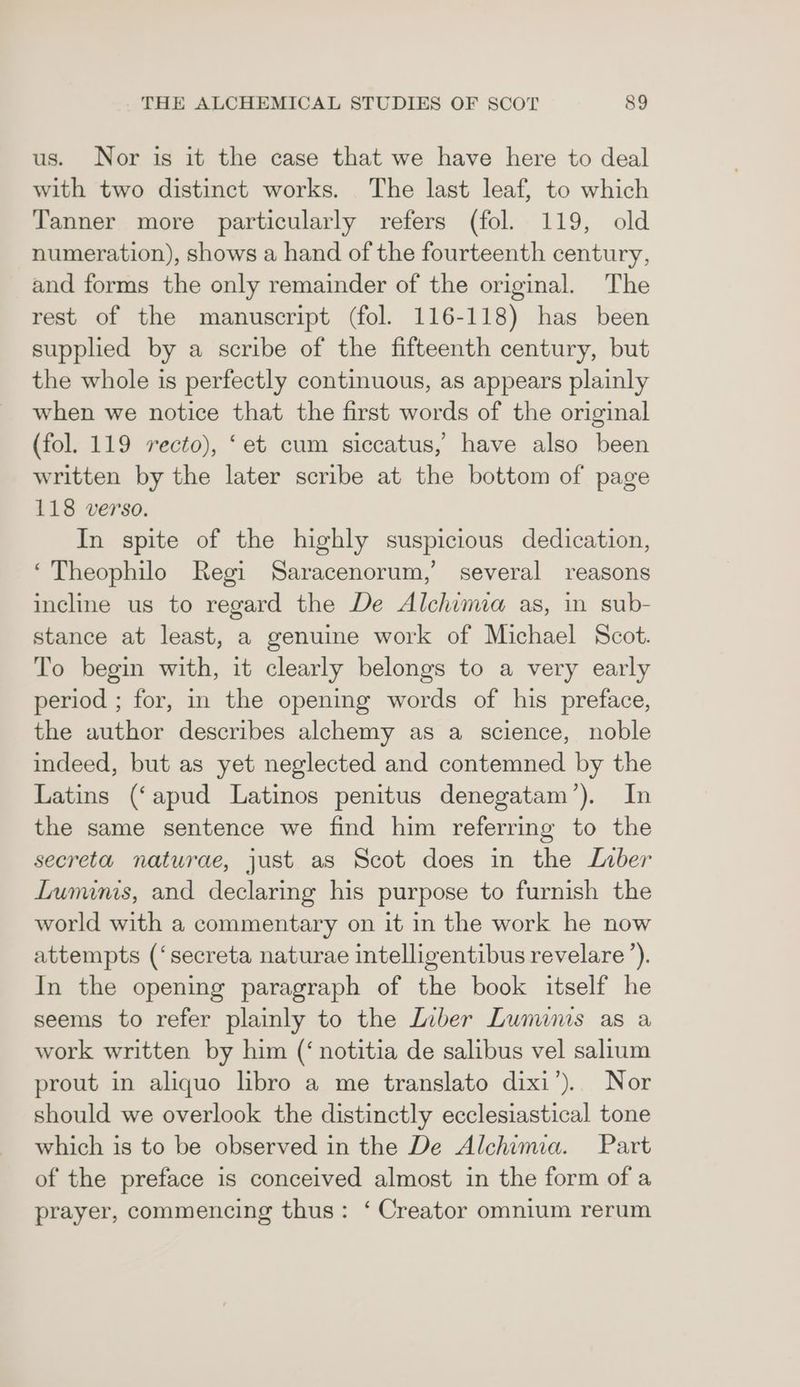 us. Nor is it the case that we have here to deal with two distinct works. The last leaf, to which Tanner more particularly refers (fol. 119, old numeration), shows a hand of the fourteenth century, and forms the only remainder of the original. The rest of the manuscript (fol. 116-118) has been supplied by a scribe of the fifteenth century, but the whole is perfectly continuous, as appears plainly when we notice that the first words of the original (fol. 119 recto), ‘et cum siccatus,’ have also been written by the later scribe at the bottom of page 118 verso. In spite of the highly suspicious dedication, ‘Theophilo Regi Saracenorum,’ several reasons incline us to regard the De Alchimia as, in sub- stance at least, a genuine work of Michael Scot. To begin with, it clearly belongs to a very early period ; for, in the opening words of his preface, the author describes alchemy as a science, noble indeed, but as yet neglected and contemned by the Latins (‘apud Latinos penitus denegatam’). In the same sentence we find him referring to the secreta naturae, just as Scot does in the Liber Lunums, and declaring his purpose to furnish the world with a commentary on it in the work he now attempts (‘secreta naturae intelligentibus revelare’). In the opening paragraph of the book itself he seems to refer plainly to the LInber Lununs as a work written by him (‘ notitia de salibus vel salium prout in aliquo libro a me translato dixi’). Nor should we overlook the distinctly ecclesiastical tone which is to be observed in the De Alchima. Part of the preface is conceived almost in the form of a prayer, commencing thus: ‘ Creator omnium rerum