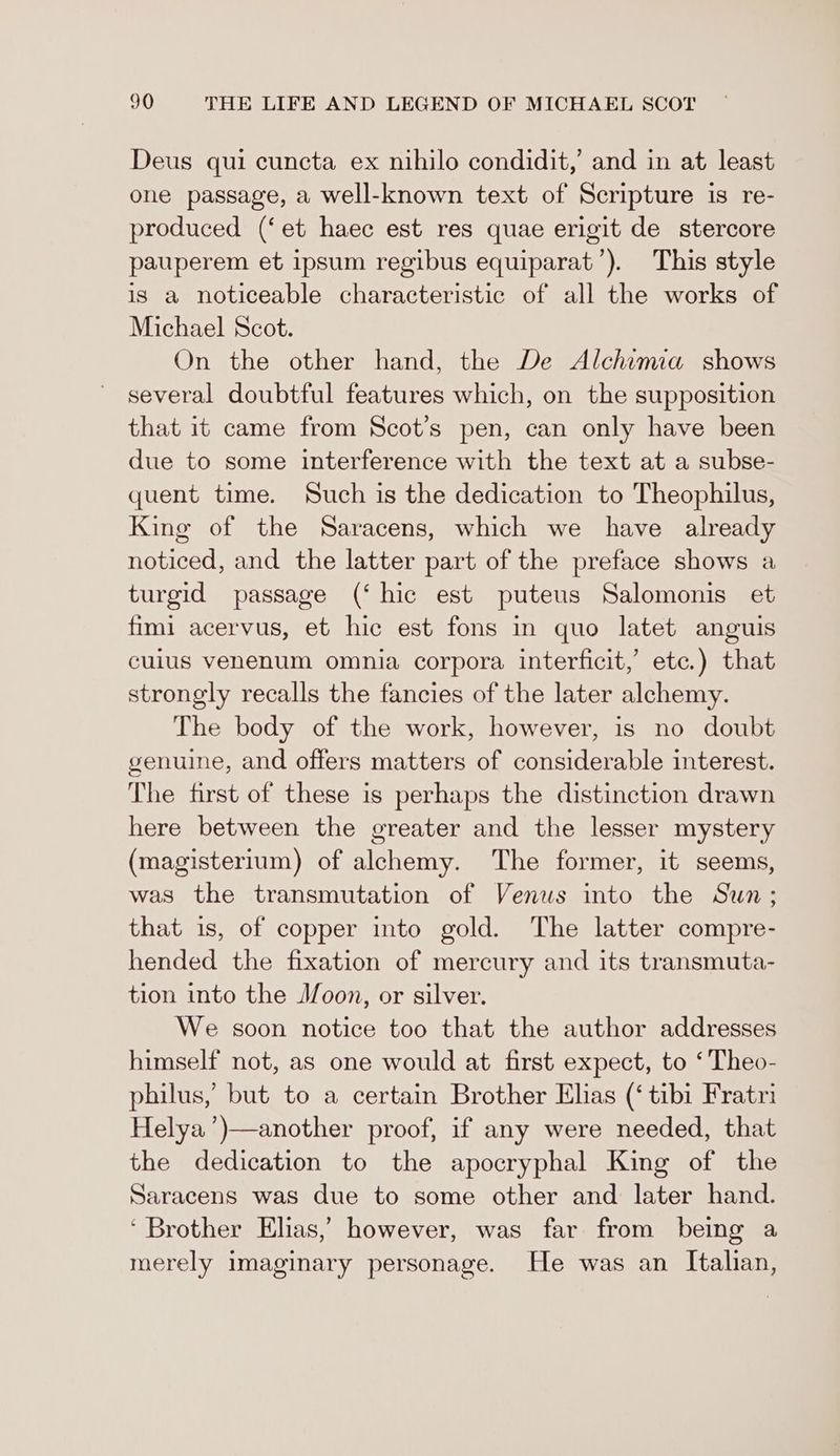 Deus qui cuncta ex nihilo condidit,’ and in at least one passage, a well-known text of Scripture is re- produced (‘et haec est res quae erigit de stercore pauperem et ipsum regibus equiparat’). This style is a noticeable characteristic of all the works of Michael Scot. On the other hand, the De Alchimia shows several doubtful features which, on the supposition that it came from Scot’s pen, can only have been due to some interference with the text at a subse- quent time. Such is the dedication to Theophilus, King of the Saracens, which we have already noticed, and the latter part of the preface shows a turgid passage (‘hic est puteus Salomonis et fimi acervus, et hic est fons in quo latet anguis cuius venenum omnia corpora interficit, ete.) that strongly recalls the fancies of the later alchemy. The body of the work, however, is no doubt genuine, and offers matters of considerable interest. The first of these is perhaps the distinction drawn here between the greater and the lesser mystery (magisterium) of alchemy. The former, it seems, was the transmutation of Venus into the Sun; that is, of copper into gold. The latter compre- hended the fixation of mercury and its transmuta- tion into the Joon, or silver. We soon notice too that the author addresses himself not, as one would at first expect, to ‘Theo- philus, but to a certain Brother Ehas (‘tibi Fratri Helya’)—another proof, if any were needed, that the dedication to the apocryphal King of the Saracens was due to some other and later hand. ‘ Brother Elias,’ however, was far from being a merely imaginary personage. He was an Italian,