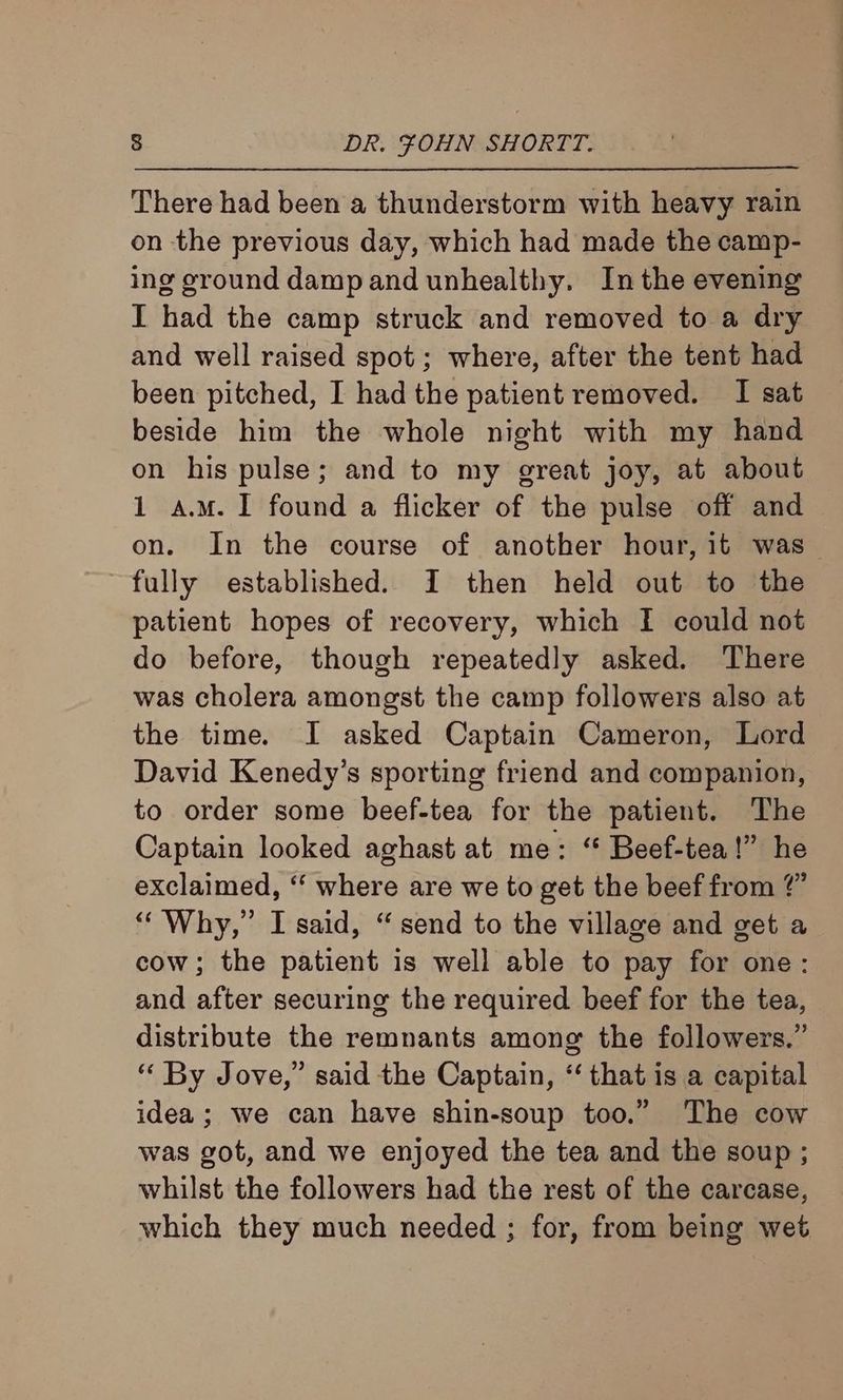 There had been a thunderstorm with heavy rain on the previous day, which had made the camp- ing ground damp and unhealthy. In the evening I had the camp struck and removed to a dry and well raised spot; where, after the tent had been pitched, I had the patient removed. I sat beside him the whole night with my hand on his pulse; and to my great joy, at about 1 a.M. 1 found a flicker of the pulse off and on. In the course of another hour, it was _ fully established. I then held out to the patient hopes of recovery, which I could not do before, though repeatedly asked. There was cholera amongst the camp followers also at the time. I asked Captain Cameron, Lord David Kenedy’s sporting friend and companion, to order some beef-tea for the patient. The Captain looked aghast at me: “ Beef-tea!” he exclaimed, ‘“‘ where are we to get the beef from @” “Why,” I said, “send to the village and get a cow; the patient is well able to pay for one: and after securing the required beef for the tea, distribute the remnants among the followers.” “ By Jove,” said the Captain, “‘ that is a capital idea; we can have shin-soup too.” The cow was got, and we enjoyed the tea and the soup ; whilst the followers had the rest of the carcase, which they much needed ; for, from being wet
