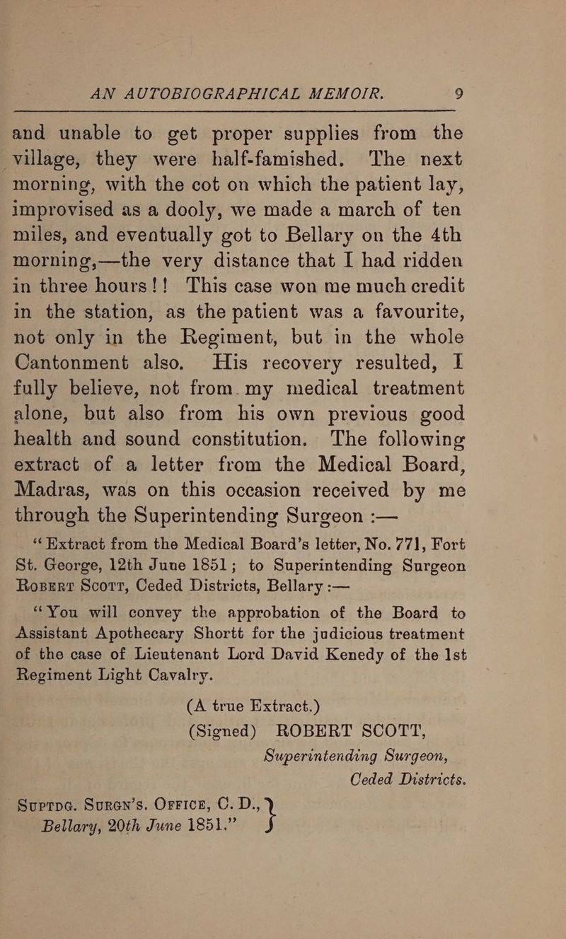 and unable to get proper supplies from the village, they were half-famished. The next morning, with the cot on which the patient lay, improvised as a dooly, we made a march of ten miles, and eventually got to Bellary on the 4th morning,—the very distance that I had ridden in three hours!! This case won me much credit in the station, as the patient was a favourite, not only in the Regiment, but in the whole Cantonment also. His recovery resulted, I fully believe, not from.my medical treatment alone, but also from his own previous good health and sound constitution. The following extract of a letter from the Medical Board, Madras, was on this occasion received by me through the Superintending Surgeon :— ‘* Hxtract from the Medical Board’s letter, No. 771, Fort St. George, 12th June 1851; to Superintending Surgeon Roser Scott, Ceded Districts, Bellary :— *“You will convey the approbation of the Board to Assistant Apothecary Shortt for the judicious treatment of the case of Lieutenant Lord David Kenedy of the Ist Regiment Light Cavalry. (A true Extract.) (Signed) ROBERT SCOTT, Superintending Surgeon, Ceded Districts. -Suptpa. Suren’s. Orrice, C. D., Bellary, 20th June 1851.”