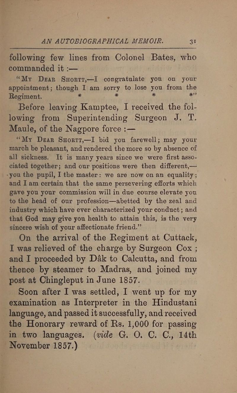 following few lines from Colonel Bates, who commanded it :— “My Dzar Suortt,—l congratulate you on your appointment; though I am sorry to lose yo from the Regiment. * iy ee Before leaving Kamptee, I received the fol- lowing from Superintending Surgeon J. T. Maule, of the Nagpore force :— ““My Dear Suortt,—I bid you farewell; may your march be pleasant, and rendered the more so by absence of all sickness. It is many years since we were first asso- ciated together; and our positions were then different,— -you the pupil, I the master: we are now on an equality; and I am certain that the same persevering efforts which gave you your commission will in due course elevate you to the head of our profession—abetted by the zeal and industry which have ever characterized your conduct; and that God may give you health to attain this, is the very sincere wish of your affectionate friend.” On the arrival of the Regiment at Cuttack, I was relieved of the charge by Surgeon Cox ; and I proceeded by Dak to Calcutta, and from thence by steamer to Madras, and joined my post at Chingleput in June 1857. Soon after I was settled, I went up for my examination as Interpreter in the Hindustani language, and passed it successfully, and received the Honorary reward of Rs. 1,000 for passing in two languages. (vide G. O. C. C., 14th November 1857.)