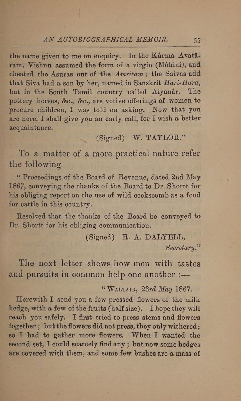 the name given to me on enquiry. In the Kirma Avata- ram, Vishnu assumed the form of a virgin (Moéhini), and cheated the Asuras out of the Amritam; the Saivas add that Siva had a son by her, named in Sanskrit Har- Hara, but in the South Tamil country called Aiyanar. The pottery horses, &amp;c., &amp;c., are votive offerings of women to procure children, I was told on asking. Now that you are here, I shall give you an early call, for I wish a : better acquaintance. (Signed) W. TAYLOR.” To a matter of a more practical nature refer the following ** Proceedings of the Board of Revenue, dated 2nd May 1867, conveying the thanks of the Board to Dr. Shortt for his obliging report on the use of wild cockscomb as a food for cattle in this country. Resolved that the thanks of the Board be conveyed to Dr. Shortt for his obliging communication. (Signed) R- A. DALYELL, Secretary.” The next letter shews how men with tastes and pursuits in common help one another :— “Wattarr, 23rd May 1867. Herewith I send you a few pressed flowers of the milk hedge, with a few of the fruits (half size). I hope they will reach you safely. I first tried to press stems and flowers together ; but the flowers did not press, they only withered ; so I had to gather more flowers. When I wanted the second set, I could scarcely find any ; but now some hedges are covered with them, and some few bushes are a mass of