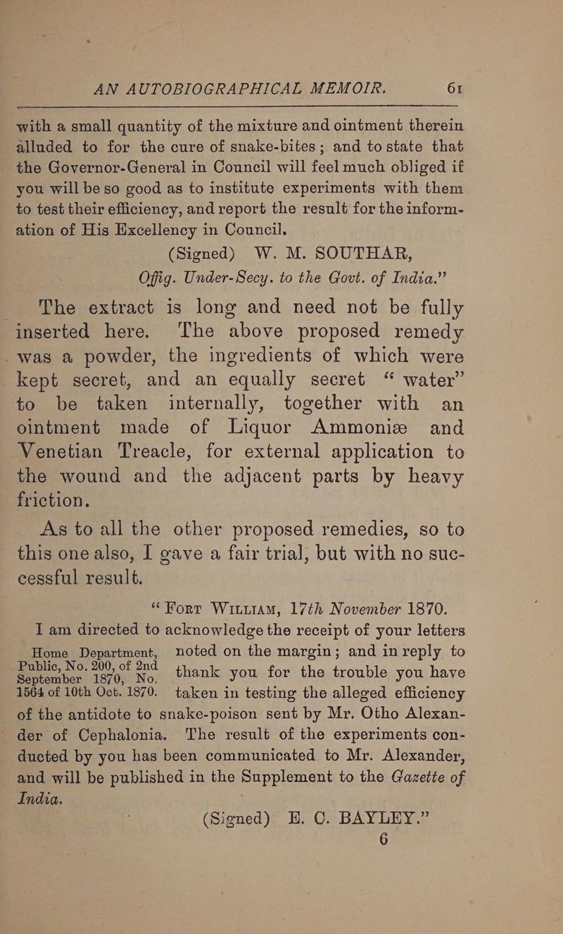 with a small quantity of the mixture and ointment therein alluded to for the cure of snake-bites; and tostate that the Governor-General in Council will feel much obliged if you will be so good as to institute experiments with them to test their efficiency, and report the result for the inform- ation of His Excellency in Council, (Signed) W. M. SOUTHAR, Offig. Under-Secy. to the Govt. of India.” _ ‘The extract is long and need not be fully inserted here. ‘The above proposed remedy was a powder, the ingredients of which were kept secret, and an equally secret “ water” to be taken internally, together with an ointment made of Liquor Ammoniz and Venetian Treacle, for external application to the wound and the adjacent parts by heavy friction. As to all the other proposed remedies, so to this one also, I gave a fair trial, but with no suc- cessful result. “Fort WiiiiaM, 17th November 1870. I am directed to acknowledge the receipt of your letters Home Department, noted on the margin; and in reply to Sean: troe ae thank you for the trouble you have 1564 of 10th Oct. 1870. taken in testing the alleged efficiency of the antidote to snake-poison sent by Mr. Otho Alexan- ~ der of Cephalonia. The result of the experiments con- ducted by you has been communicated to Mr. Alexander, and will be published in the Supplement to the Gazette of India. (Signed) H. C. BAYLEY.” 6