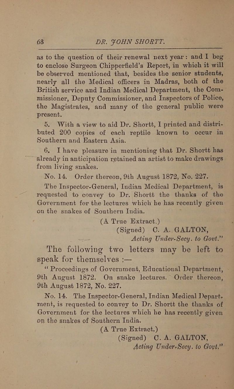 as to the question of their renewal next year: and I beg to enclose Surgeon Chipperfield’s Report, in which it will be observed mentioned that, besides the senior students, nearly all the Medical officers in Madras, both of the British service and Indian Medical Department, the Com- missioner, Deputy Commissioner, and Inspectors of Police, the Magistrates, and many of the general public were present. 5. With a view to aid Dr. Shortt, I printed and distri- buted 200 copies of each reptile known to occur in Southern and Eastern Asia. 6. Ihave pleasure in mentioning that DY Shortt has already in anticipation retained an artist to make drawings from living snakes. No. 14. Order thereon, 9th August 1872, No. 227. The Inspector-General, Indian Medical Department, is requested to convey to Dr. Shortt the thanks of the Government for the lectures which he has recently given on the snakes of Southern India. (A True Extract.) (Signed) C. A. GALTON, Acting Under-Secy. to Govt.” The following two letters may be left to speak for themselves ;— ‘“‘ Proceedings of Government, Educational Department, 9th August 1872. On snake lectures. Order thereon, dth August 1872, No. 227. No. 14. The Inspector-General, Indian Medical Dene ment, is requested to convey to Dr. Shortt the thanks of ehssen tne for the lectures which he has recently given on the snakes of Southern India. (A True Extract.) (Signed) C. A. GALTON, Acting Under-Secy. to Govt,”