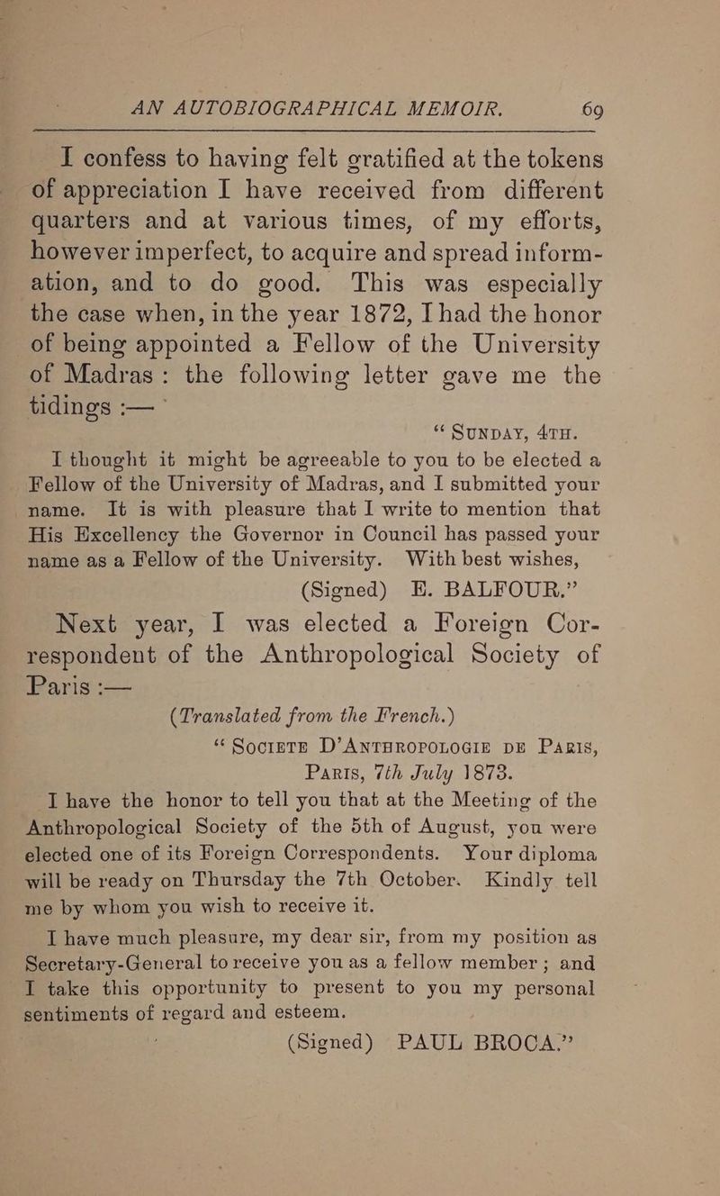 I confess to having felt gratified at the tokens of appreciation I have received from different quarters and at various times, of my efforts, however imperfect, to acquire and spread inform- ation, and to do good. This was especially the case when, in the year 1872, I had the honor of being appointed a Fellow of the University of Madras: the following letter gave me the tidings :— ** SunDAY, 47TH. I thought it might be agreeable to you to be elected a Fellow of the University of Madras, and I submitted your name. It is with pleasure that I write to mention that His Excellency the Governor in Council has passed your name as a Fellow of the University. With best wishes, (Signed) E. BALFOUR.” Next year, I was elected a Foreign Cor- respondent of the Anthropological Society of Paris :— (Translated from the French.) ‘“ Socinte D’ANTHROPOLOGIE DE Pagis, Paris, 7th July 1873. I have the honor to tell you that at the Meeting of the Anthropological Society of the 5th of August, you were elected one of its Foreign Correspondents. Your diploma will be ready on Thursday the 7th October. Kindly tell me by whom you wish to receive it. I have much pleasure, my dear sir, from my position as Secretary-General to receive you as a fellow member ; and I take this opportunity to present to you my personal sentiments of regard and esteem. (Signed) PAUL BROCA.”