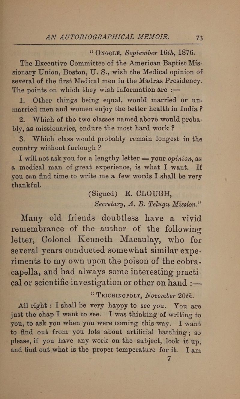 “‘OnaoiE, September 16th, 1876. The Executive Committee of the American Baptist Mis- sionary Union, Boston, U.8., wish the Medical opinion of several of the first Medical men in the Madras Presidency. The points on which they wish information are :— 1. Other things being equal, would married or un- married men and women enjoy the better health in India ? 2. Which of the two classes named above would proba- bly, as missionaries, endure the most hard work ? 8. Which class would probably remain longest in the country without furlough ? I will not ask you for a lengthy letter = your opinion, as a medical man of great experience, is what I want. If you can find time to write me a few words I shall be very thankful. (Signed) HE. CLOUGH, Secretary, A. B. Telugu Mission.” Many old friends doubtless have a vivid remembrance of the author of the following letter, Colonel Kenneth Macaulay, who for several years conducted somewhat similar expe- riments to my own upon the poison of the cobra- capella, and had always some interesting practi- cal or scientific investigation or other on hand :— “¢ T'RICHINOPOLY, November 20th. All right: Ishall be very happy to see you. You are just the chap I want to see. I was thinking of writing to you, to ask you when you were coming this way. I want to find out from you lots about artificial hatching; go please, if you have any work on the subject, look it up, and find out what is the proper temperature forit. Iam 7