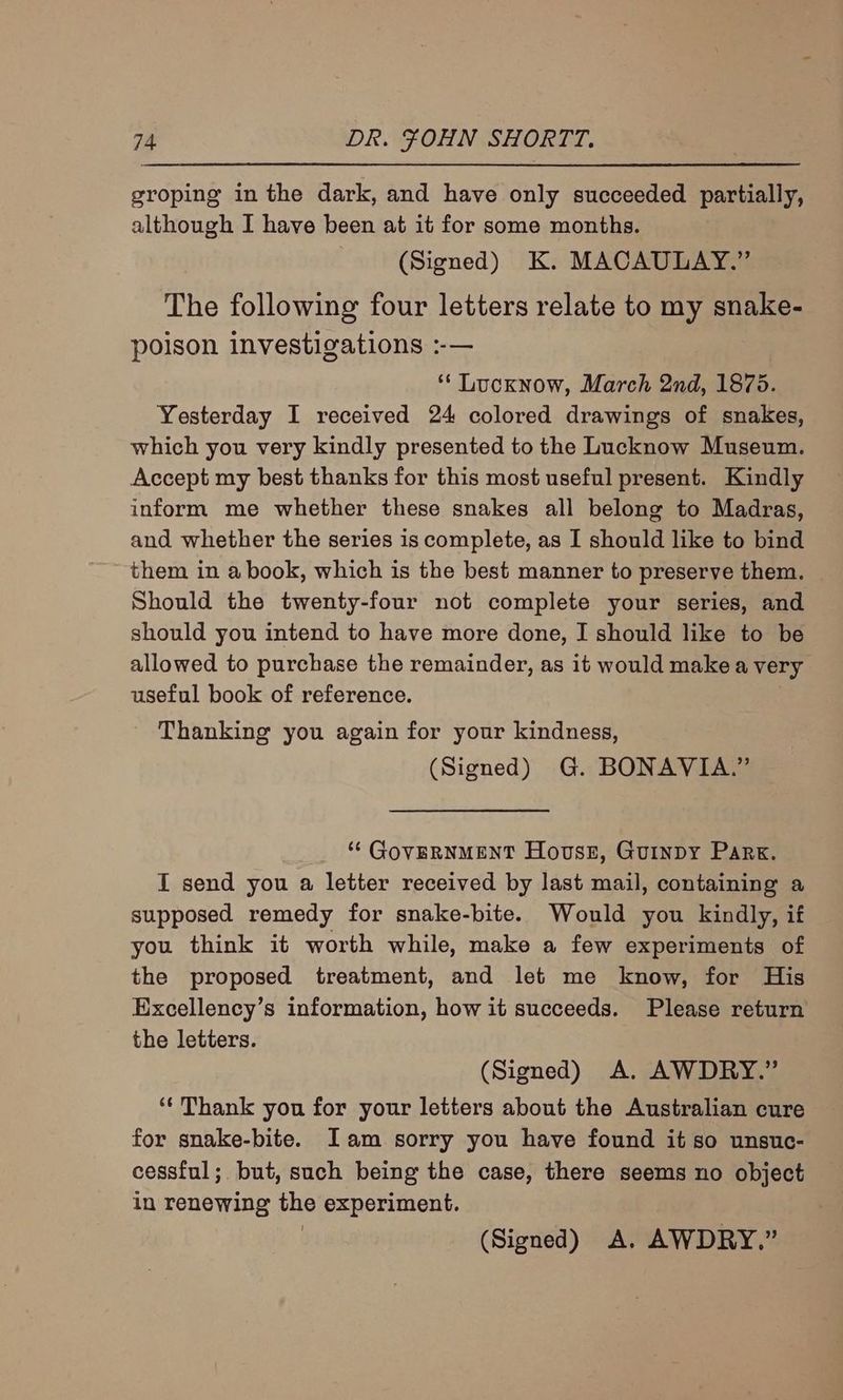 groping in the dark, and have only succeeded partially, although I have been at it for some months. (Signed) K. MACAULAY.” The following four letters relate to my snake- poison investigations :-— ‘* Lucknow, March 2nd, 1875. Yesterday I received 24 colored drawings of snakes, which you very kindly presented to the Lucknow Museum. Accept my best thanks for this most useful present. Kindly inform me whether these snakes all belong to Madras, and whether the series is complete, as I should like to bind them in a book, which is the best manner to preserve them. — Should the twenty-four not complete your series, and should you intend to have more done, I should like to be allowed to purchase the remainder, as it would make a very useful book of reference. Thanking you again for your kindness, (Signed) G. BONAVIA.” ‘¢ GOVERNMENT House, Guinpy Park. I send you a letter received by last mail, containing a supposed remedy for snake-bite. Would you kindly, if you think it worth while, make a few experiments of the proposed treatment, and let me know, for His Excellency’s information, how it succeeds. Please return the letters. (Signed) A. AWDRY.” ‘‘ Thank you for your letters about the Australian cure for snake-bite. Iam sorry you have found it so unsuc- cessful; but, such being the case, there seems no object in renewing the experiment. (Signed) A. AWDRY.”