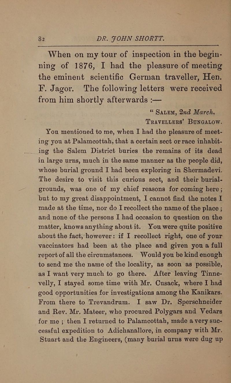 When on my tour of inspection in the begin- ning of 1876, I had the pleasure of meeting the eminent scientific German traveller, Hen. F. Jagor. The following letters were received from him shortly afterwards :— “ SaLem, 2nd March, | TRAVELLERS’ BUNGALOW. You mentioned to me, when I had the pleasure of meet- ing you at Palamcottah, that a certain sect or race inhabit- ing the Salem District buries the remains of its dead in large urns, much in the same manner as the people did, whose burial ground I had been exploring in Shermadevyi. The desire to visit this curious sect, and their burial- grounds, was one of my chief reasons for coming here; but to my great disappointment, I cannot find the notes I made at the time, nor do I recollect the name of the place ; and none of the persons I had occasion to question on the matter, knows anything aboutit. You were quite positive about the fact, however: if I recollect right, one of your vaccinators had been at the place and given you a full report of all the circumstances. Would you be kind enough to send me the name of the locality, as soon as possible, as I want very much to go there. After leaving Tinne- velly, I stayed some time with Mr. Cusack, where {i had good opportunities for investigations among the Kanikars. From there to Trevandrum. I saw Dr. Sperschneider and Rev. Mr. Mateer, who procured Polygars and Vedars for me ; then I returned to Palamcottah, made a very suc- cessful expedition to Adichanallore, in company with Mr. Stuart and the Engineers, (many burial urns were dug up