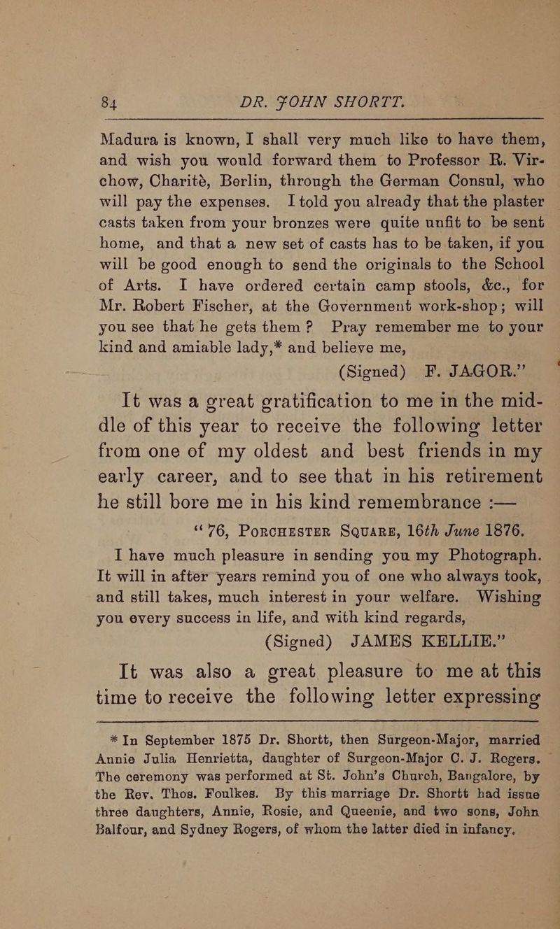 Madura is known, I shall very much like to have them, and wish you would forward them to Professor R. Vir- chow, Charité, Berlin, through the German Consul, who will pay the expenses. I told you already that the plaster casts taken from your bronzes were quite unfit to be sent home, and that a new set of casts has to be taken, if you will be good enough to send the originals to the School of Arts. I have ordered certain camp stools, &amp;c., for Mr. Robert Fischer, at the Government work-shop; will you see that he gets them? Pray remember me to your kind and amiable lady,* and believe me, (Signed) F. JAGOR.” It was a great gratification to me in the mid- dle of this year to receive the following letter from one of my oldest and best friends in my early career, and to see that in his retirement he still bore me in his kind remembrance :— ‘°76, PoRCHESTER SQuaRE, 16th June 1876. I have much pleasure in sending you my Photograph. It will in after years remind you of one who always took, | and still takes, much interest in your welfare. Wishing you every success in life, and with kind regards, (Signed) JAMES KELUIE.” It was also a great pleasure to me at this time to receive the following letter expressing *In September 1875 Dr. Shortt, then Surgeon-Major, married Annie Julia Henrietta, daughter of Surgeon-Major C. J. Rogers. © The ceremony was performed at St. John’s Church, Bangalore, by the Rey. Thos. Foulkes. By this marriage Dr. Shortt had issne three daughters, Annie, Rosie, and Queenie, and two sons, John Balfour, and Sydney Rogers, of whom the latter died in infancy,