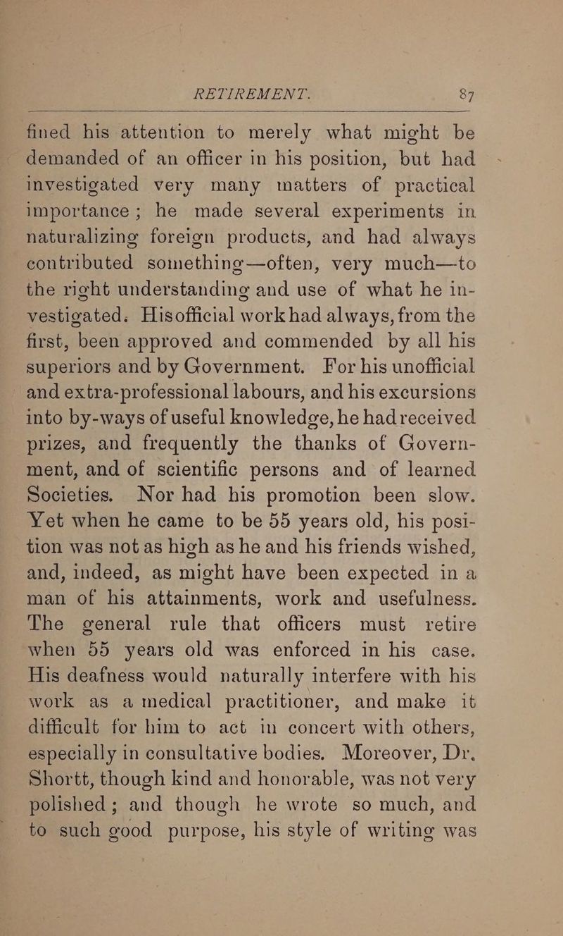 fined his attention to merely what might be demanded of an officer in his position, but had investigated very many matters of practical importance; he made several experiments in naturalizing foreign products, and had always contributed something—often, very much—to the right understanding and use of what he in- vestigated. Hisofficial work had always, from the first, been approved and commended by all his superiors and by Government. For his unofficial and extra-professional labours, and his excursions into by-ways of useful knowledge, he had received prizes, and frequently the thanks of Govern- ment, and of scientific persons and of learned Societies. Nor had his promotion been slow. Yet when he came to be 55 years old, his posi- tion was not as high as he and his friends wished, and, indeed, as might have been expected ina man of his attainments, work and usefulness. The general rule that officers must retire when 55 years old was enforced in his case. His deafness would naturally interfere with his work as a medical practitioner, and make it difficult for him to act in concert with others, especially in consultative bodies. Moreover, Dr, Shortt, though kind and honorable, was not very polished ; and though he wrote so much, and to such good purpose, his style of writing was