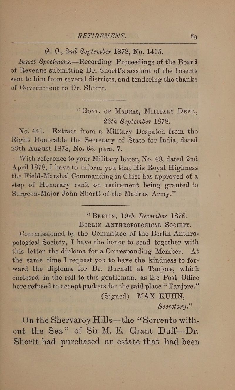 G. O., 2nd September 1878, No. 1415. Insect Specimens.—Recording Proceedings of the Board of Revenue submitting Dr. Shortt’s account of the Insects sent to him from several districts, and tendering the thanks “Govt. oF Mapras, Minitary Dept., 26th September 1878. No. 441. Extract from a Military Despatch from the Right Honorable the Secretary of State for India, dated 29th August 1878, No, 63, para. 7. With reference to your Military letter, No. 40, dated 2nd April 1878, I have to inform you that His Royal Highness the Field-Marshal Commanding in Chief has approved of a step of Honorary rank on retirement being granted to Surgeon-Major John Shortt of the Madras Army.” “ Bertin, 19th December 1878. Beruin ANTHROPOLOGICAL SOCIETY. Commissioned by the Committee of the Berlin Anthro- pological Society, I have the honor to send together with this letter the diploma for a Corresponding Member. At the same time I request you to have the kindness to for- ward the diploma for Dr. Burnell at Tanjore, which enclosed in the roll to this gentleman, as the Post Office here refused to accept packets for the said place “ Tanjore.” (Signed) MAX KUHN, Secretary.” On the Shervaroy Hills—the “Sorrento with- out the Sea” of Sir M. EK. Grant Duff—-Dr. Shortt had purchased an estate that had been