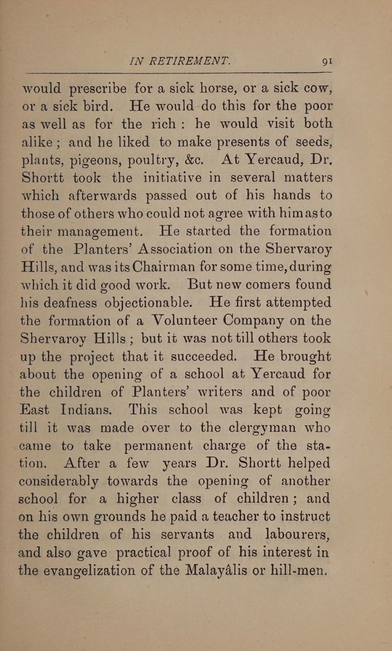 would prescribe for a sick horse, or a sick cow, or a sick bird. He would do this for the poor as well as for the rich: he would visit both alike; and he liked to make presents of seeds, plants, pigeons, poultry, &amp;. At Yercaud, Dr. Shortt took the initiative in several matters which afterwards passed out of his hands to those of others who could not agree with himasto their management. He started the formation of the Planters’ Association on the Shervaroy Hills, and was its Chairman for some time, during which it did good work. But new comers found his deafness objectionable. He first attempted the formation of a Volunteer Company on the Shervaroy Hills; but it was not till others took up the project that it succeeded. He brought about the opening of a school at Yercaud for _ the children of Planters’ writers and of poor Kast Indians. This school was kept going till it was made over to the clereyman who came to take permanent charge of the sta- tion. After a few years Dr. Shortt helped considerably towards the opening of another school for a higher class of children; and on his own grounds he paid a teacher to instruct the children of his servants and _ labourers, and also gave practical proof of his interest in _ the evangelization of the Malayalis or hill-men.