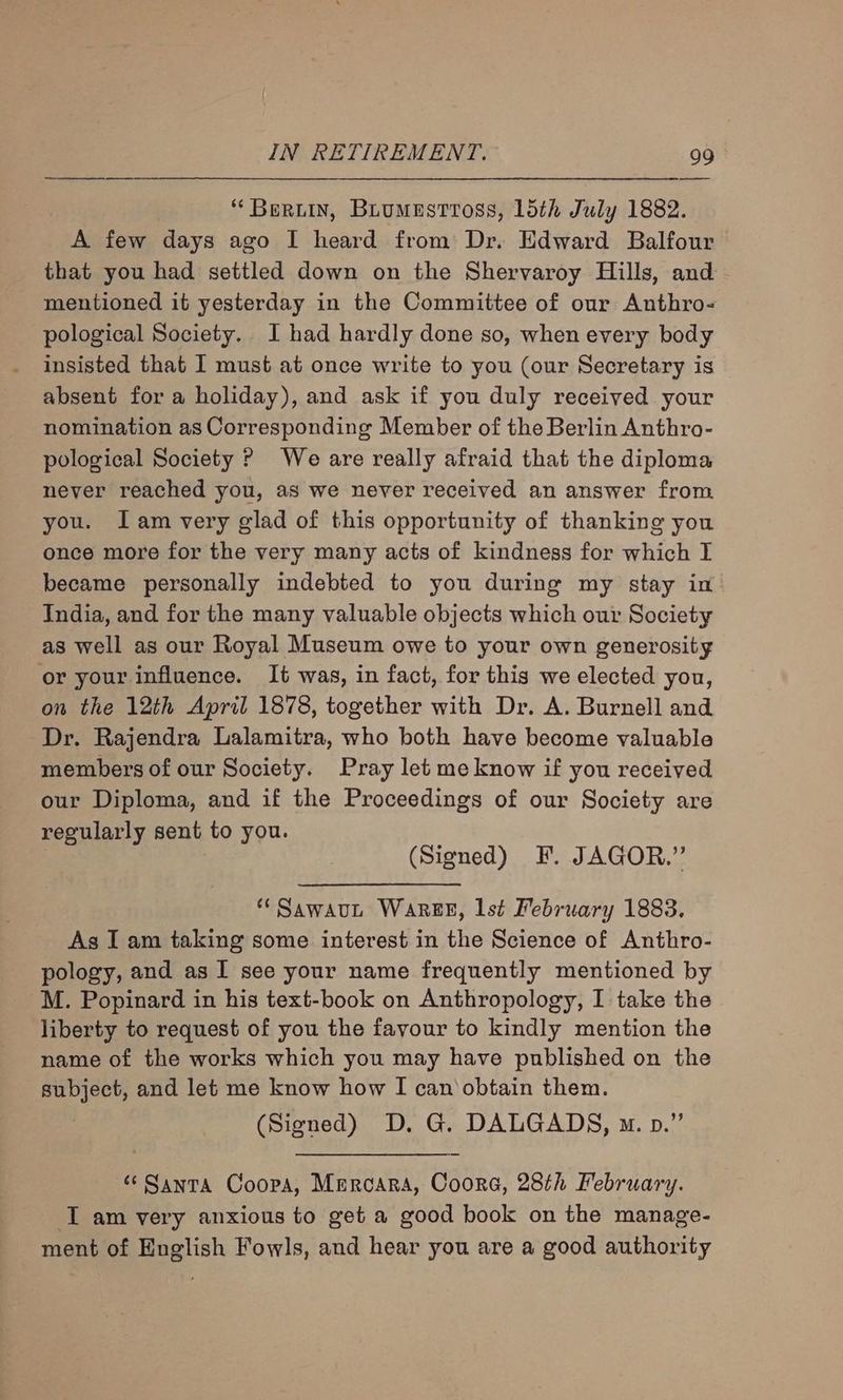‘Berwin, Buumestross, 15th July 1882. A few days ago I heard from Dr. Edward Balfour that you had settled down on the Shervaroy Hills, and mentioned it yesterday in the Committee of our Anthro- pological Society. J had hardly done so, when every body insisted that I must at once write to you (our Secretary is absent for a holiday), and ask if you duly received your nomination as Corresponding Member of the Berlin Anthro- pological Society ? We are really afraid that the diploma never reached you, as we never received an answer from you. Iam very glad of this opportunity of thanking you once more for the very many acts of kindness for which I became personally indebted to you during my stay in India, and for the many valuable objects which our Society as well as our Royal Museum owe to your own generosity or your influence. It was, in fact, for this we elected you, on the 12th April 1878, together with Dr. A. Burnell and Dr. Rajendra Lalamitra, who both have become valuable members of our Society. Pray let me know if you received our Diploma, and if the Proceedings of our Society are regularly sent to you. (Signed) F. JAGOR.” * Sawaut WareEE, lst February 1883. As I am taking some interest in the Science of Anthro- pology, and as I see your name frequently mentioned by M. Popinard in his text-book on Anthropology, I take the liberty to request of you the favour to kindly mention the name of the works which you may have published on the subject, and let me know how I can obtain them. (Signed) D. G. DALGADS, m. pv.” “ Santa Coopa, Mmrcara, Coora, 28th February. I am very anxious to get a good book on the manage- ment of English Fowls, and hear you are a good authority