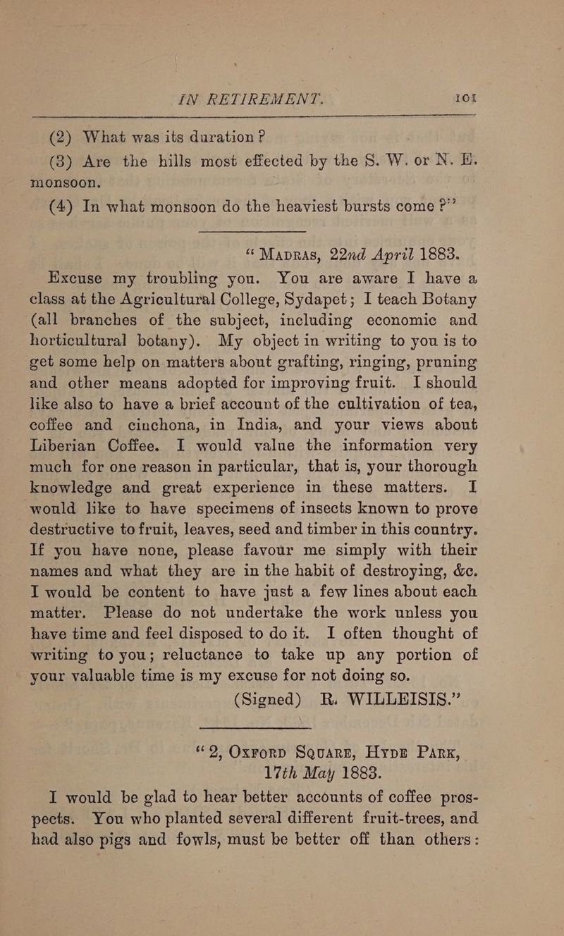 (2) What was its duration ?P (3) Are the hills most effected by the S. W. or N. H. monsoon. (4) In what monsoon do the heaviest bursts come P”’ “ Mapras, 22nd April 1883. Excuse my troubling you. You are aware I have a class at the Agricultural College, Sydapet; I teach Botany ‘(all branches of the subject, including economic and horticultural botany). My object in writing to you is to get some help on matters about grafting, ringing, pruning and other means adopted for improving fruit. I should like also to have a brief account of the cultivation of tea, coffee and cinchona, in India, and your views about Liberian Coffee. I would value the information very much for one reason in particular, that is, your thorough knowledge and great experience in these matters. I would like to have specimens of insects known to prove destructive to fruit, leaves, seed and timber in this country. If you have none, please favour me simply with their names and what they are in the habit of destroying, &amp;c. I would be content to have just a few lines about each matter. Please do not undertake the work unless you have time and feel disposed to doit. I often thought of writing to you; reluctance to take up any portion of your valuable time is my excuse for not doing so. (Signed) R. WILLEISIS.” *¢2, Oxrorp SquarE, Hype Park, 17th May 1883. I would be glad to hear better accounts of coffee pros- pects. You who planted several different fruit-trees, and had also pigs and fowls, must be better off than others: