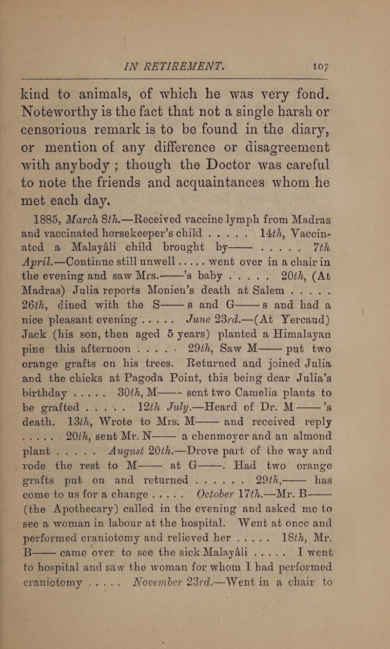 kind to animals, of which he was very fond. Noteworthy is the fact that not a single harsh or censorious remark is to be found in the diary, or mention of any difference or disagreement with anybody ; though the Doctor was careful to note the friends and acquaintances whom he ~ met each day. 1885, March 8th.—Received vaccine lymph from Madras and vaccinated horsekeeper’s child ..... 14th, Vaccin- ated a Malaydli child brought by——..... 7th April.—Continue still unwell..... went over in achairin the evening and saw Mrs.——’s baby ..... 20th, (At Madras) Julia reports Monien’s death at Salem Oo, St, 04 eras 26th, dined with the § s and G s and had a nice pleasant evening ..... June 23rd.—(At Yercaud) Jack (his son, then aged 5 years) planted a Himalayan pine this afternoon... ..- 29th, Saw M put two orange grafts on his trees. Returned and joined Julia and the chicks at Pagoda Point, this being dear Julia’s bisthday?:..”.'<; 30th, M——- sent two Camelia plants to be grafted... . 12th July—Heard of Dr. M ’s death. 13th, Wrote to Mrs. M and received reply ack ela 20th, sent Mr. N a chenmoyer and an almond Paes) August 20th.—Drove part of the way and rode the rest to M at G . Had two orange grafts put on and returned...... 29th, come tousforachange..... October 17th.—Mr. B (the Apothecary) called in the evening and asked me to see a woman in labour at the hospital. Went at once and performed craniotomy and relieved her ..... 18th, Mr. B came over to see the sick Malaydli..... I went to hospital and saw the woman for whom I had performed eramiotomy ...... November 23rd.— Went in a chair to has