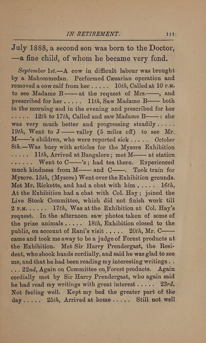 July 1888, a second son was born to the Doctor, —a fine child, of whom he became very fond. September 1st.—A cow in difficult labour was brought by a Mahommedan. Performed Cesarian operation and removed a cow calf from her..... 10th, Called at 10 p.m. to see Madame B at the request of Mrs. , and prescribed for her..... 11th, Saw Madame B both in the morning and in the evening and prescribed for her whee as 12th to 17th, Called and saw Madame B : she _ Was very much better and progressing steadily..... 19th, Went to J valley (5 miles off) to see Mr. M ’s children, who were reported sick..... October 8th.—Was busy with articles for the Mysore Exhibition ARES, 11th, Arrived at Bangalore; met M at station -+.++. Went toC ’s; had tea there. Experienced much kindness from M and C Took train for Mysore. 15th, (Mysore) Went over the Exhibition grounds. Met Mr, Ricketts, and had a chat with him..... 16th, At the Exhibition had a chat with Col. Hay; joined the Live Stock Committee, which did not finish work till BOM. et 17th, Was atthe Exhibition at Col. Hay’s request. In the afternoon saw photos taken of some of the prize animals..... 18th, Exhibition closed to the public, on account of Rani’s visit.,... 20¢h, Mr. C came and took me away to bea judge of Forest products at the Exhibition. Met Sir Harry Prendergast, the Resi- dent, who shook hands cordially, and said he was glad to see me, and that he had been reading my interesting writings. . ... 22nd, Again on Committee on Forest products. Again cordially met by Sir Harry Prendergast, who again said he had read my writings with great interest..... 23rd, Not feeling well. Kept my bed the greater part of the Cage i oH,» 25th, Arrived at home..... Still not well