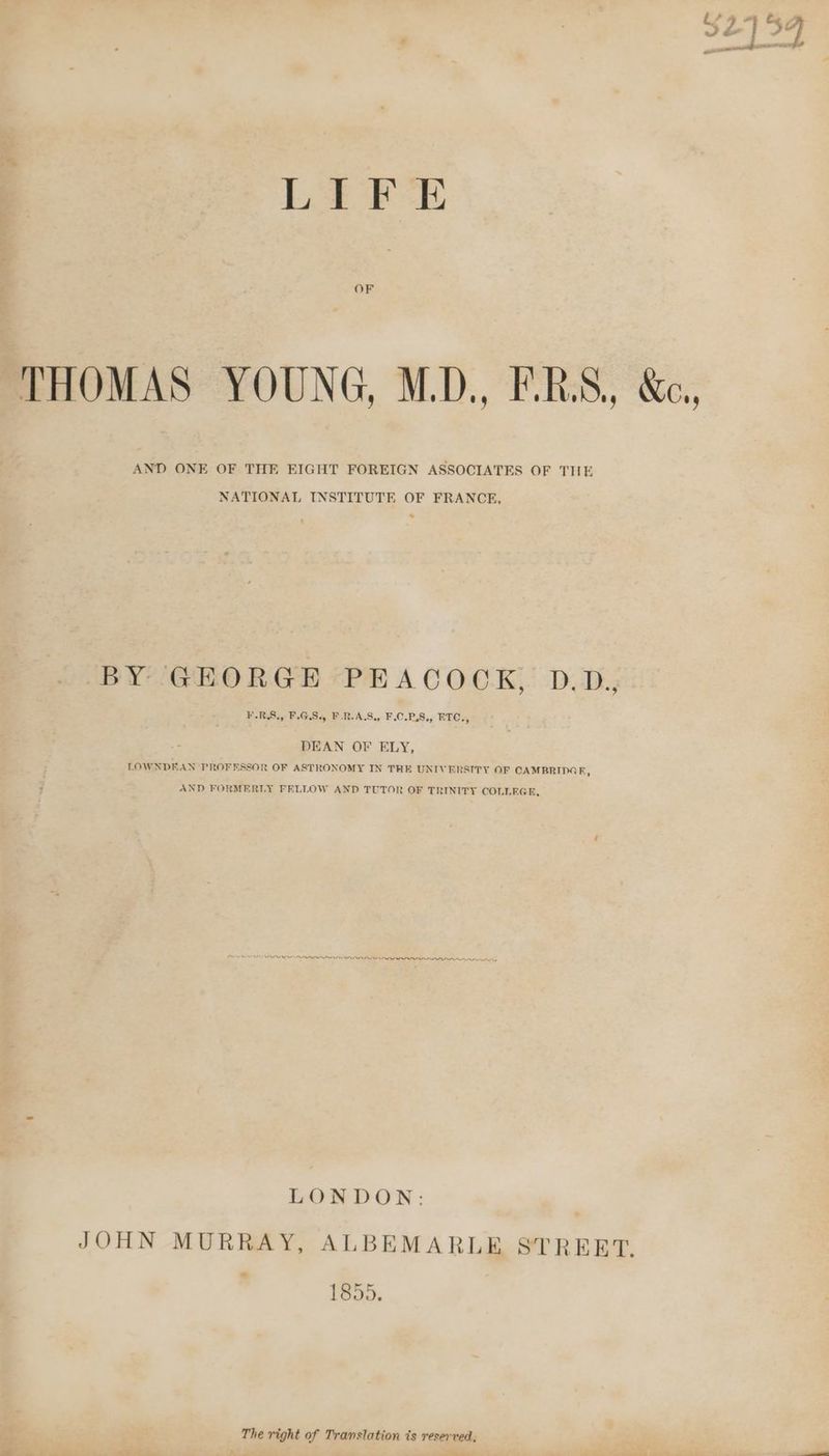 OF AND ONE OF THE EIGHT FOREIGN ASSOCIATES OF THE NATIONAL INSTITUTE OF FRANCE, > BY GEORGE PEACOOK, D.D. ¥.RS., F.G.S., F.R-A.S., F.C.P.S., ETC., DEAN OF ELY, LOWNDFAN PROFESSOR OF ASTRONOMY IN THE UNIVERSITY OF CAMBRIDGE, ALEGH, ORL ILLES A PRP PRP LONDON: 1855. The right of Translation is reserved,