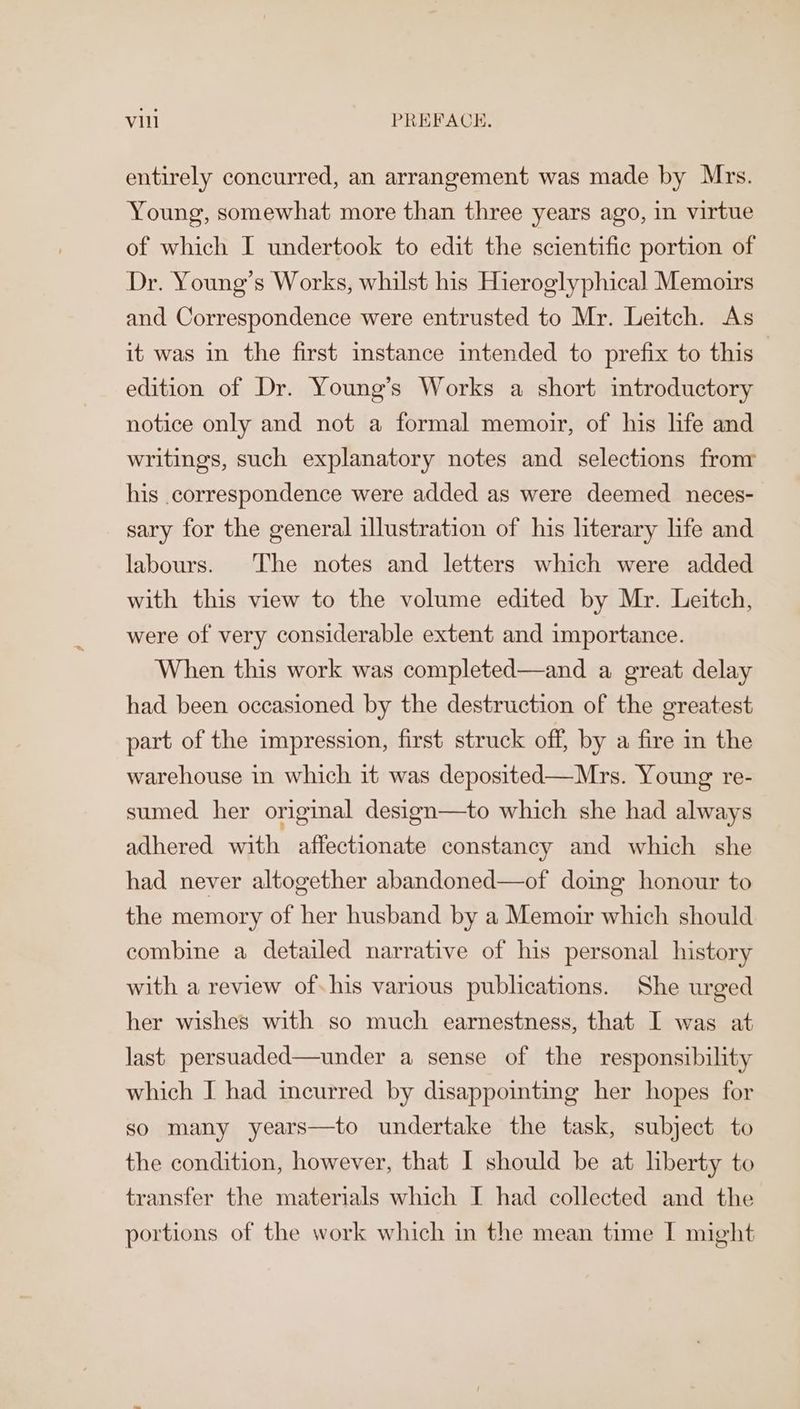 vil PREFACE. entirely concurred, an arrangement was made by Mrs. Young, somewhat more than three years ago, in virtue of which I undertook to edit the scientific portion of Dr. Young’s Works, whilst his Hieroglyphical Memoirs and Correspondence were entrusted to Mr. Leitch. As it was in the first instance intended to prefix to this edition of Dr. Young’s Works a short introductory notice only and not a formal memoir, of his life and writings, such explanatory notes and selections fronr his .correspondence were added as were deemed neces- sary for the general illustration of his literary life and labours. The notes and letters which were added with this view to the volume edited by Mr. Leitch, were of very considerable extent and importance. When this work was completed—and a great delay had been occasioned by the destruction of the greatest part of the impression, first struck off, by a fire in the warehouse in which it was deposited—Mrs. Young re- sumed her original design—to which she had always adhered with affectionate constancy and which she had never altogether abandoned—of doing honour to the memory of her husband by a Memoir which should combine a detailed narrative of his personal history with a review of his various publications. She urged her wishes with so much earnestness, that I was at last persuaded—under a sense of the responsibility which I had incurred by disappointing her hopes for so many years—to undertake the task, subject to the condition, however, that I should be at liberty to transfer the materials which I had collected and the portions of the work which in the mean time I might