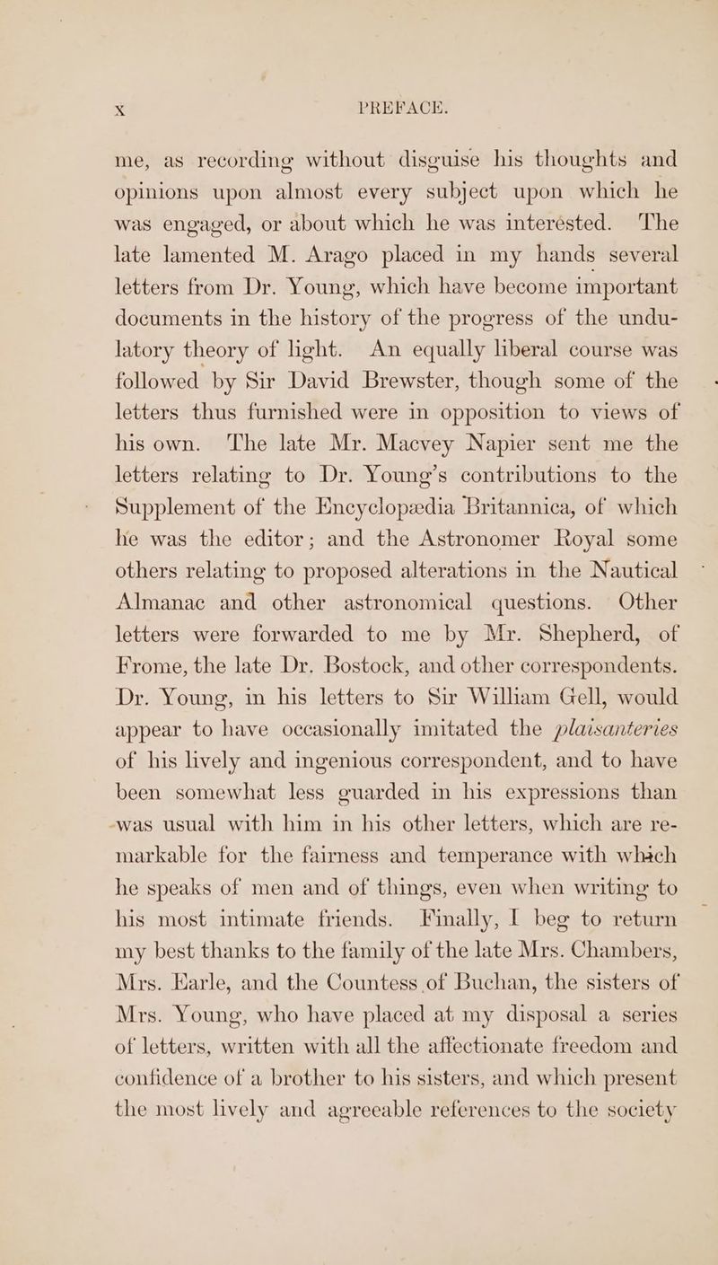 me, as recording without disguise his thoughts and opinions upon almost every subject upon which he was engaged, or about which he was interested. The late lamented M. Arago placed in my hands several letters from Dr. Young, which have become important documents in the history of the progress of the undu- latory theory of light. An equally liberal course was followed by Sir David Brewster, though some of the letters thus furnished were in opposition to views of his own. The late Mr. Macvey Napier sent me the letters relating to Dr. Young’s contributions to the Supplement of the Encyclopedia Britannica, of which he was the editor; and the Astronomer Royal some others relating to proposed alterations in the Nautical Almanac and other astronomical questions. Other letters were forwarded to me by Mr. Shepherd, of Frome, the late Dr. Bostock, and other correspondents. Dr. Young, in his letters to Sir Wilham Gell, would appear to have occasionally imitated the plaisanteries of his lively and ingenious correspondent, and to have been somewhat less guarded in his expressions than -was usual with him in his other letters, which are re- markable for the faimess and temperance with whach he speaks of men and of things, even when writing to his most intimate friends. Finally, I beg to return my best thanks to the family of the late Mrs. Chambers, Mrs. Earle, and the Countess of Buchan, the sisters of Mrs. Young, who have placed at my disposal a series of letters, written with all the affectionate freedom and confidence of a brother to his sisters, and which present the most lively and agreeable references to the society