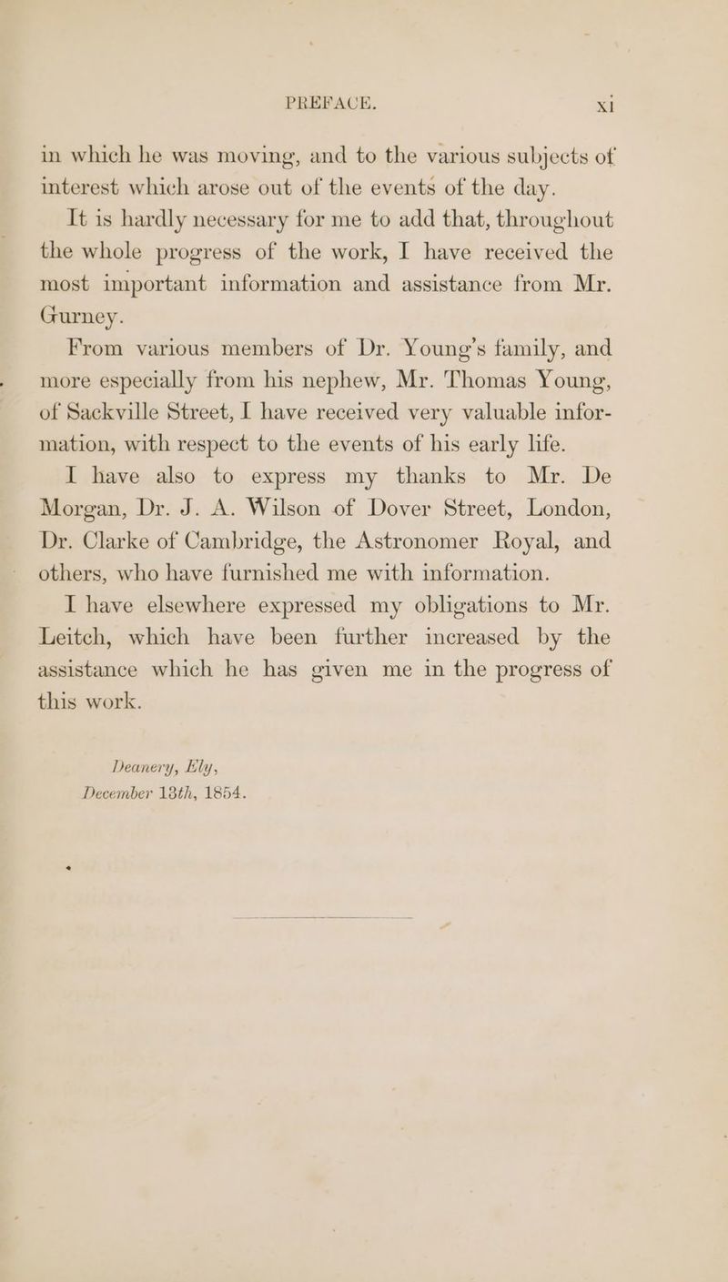 in which he was moving, and to the various subjects of interest which arose out of the events of the day. It is hardly necessary for me to add that, throughout the whole progress of the work, I have received the most important information and assistance from Mr. Gurney. From various members of Dr. Young's family, and more especially from his nephew, Mr. Thomas Young, of Sackville Street, | have received very valuable infor- mation, with respect to the events of his early life. I have also to express my thanks to Mr. De Morgan, Dr. J. A. Wilson of Dover Street, London, Dr. Clarke of Cambridge, the Astronomer Royal, and others, who have furnished me with information. I have elsewhere expressed my obligations to Mr. Leitch, which have been further increased by the assistance which he has given me in the progress of this work. Deanery, Ely, December 18th, 1854.