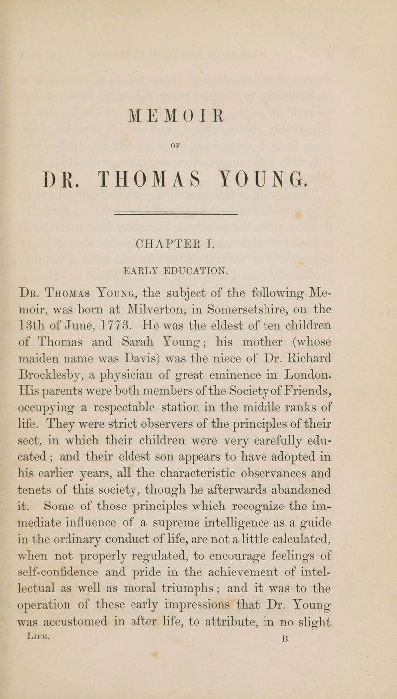 MEMOIR OF DR. THOMAS YOUNG. CHAPTER. I. EARLY EDUCATION. Dr. Tuomas Youne, the subject of the followmg Me- moir, was born at Milverton; in Somersetshire, on the 13th of June, 1773. He was the eldest of ten children of Thomas and Sarah Young; his mother (whose maiden name was Davis) was the niece of Dr. Richard Brocklesby, a physician of great eminence in London. His parents were both members of the Society of Friends, occupying a respectable station in the middle ranks of life. They were strict observers of the principles of their sect, im which their children were very carefully edu- cated; and their eldest son appears to have adopted in his earlier years, all the characteristic observances and tenets of this society, though he afterwards abandoned it. Some of those principles which recognize the im- mediate influence of a supreme intelligence as a guide in the ordinary conduct of life, are not a little calculated, when not properly regulated, to encourage feelings of self-confidence and pride in the achievement of intel- lectual as well as moral triumphs; and it was to the operation of these early impressions that Dr. Young was accustomed in after life, to attribute, in no slight LIFE. B