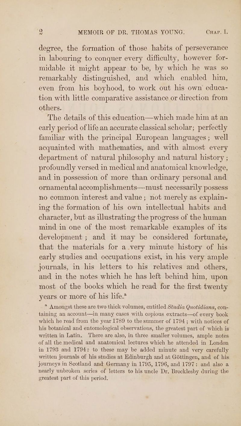 degree, the formation of those habits of perseverance in labouring to conquer every difficulty, however for- midable it might appear to be, by which he was so remarkably distinguished, and which enabled him, even from his boyhood, to work out his own educa- tion with little comparative assistance or direction from others. The details of this education—which made him at an early period of life an accurate classical scholar; perfectly familar with the principal European languages; well acquainted with mathematics, and with almost every department of natural philosophy and natural history ; profoundly versed in medical and anatomical knowledge, and in possession of more than ordinary personal and ornamental accomplishments—must necessarily possess no common interest and value; not merely as explain- ing the formation of his own intellectual habits and character, but as illustrating the progress of the human mind in one of the most remarkable examples of its development ; and it may be considered fortunate, that the materials for avery minute history of his early studies and occupations exist, m his very ample journals, in his letters to his relatives and others, and in the notes which he has left behind him, upon most of the books which he read for the first twenty years or more of his life.* * Amongst these are two thick volumes, entitled Studia Quotidiana, con- taining an account—in many cases with copious extracts—of every book which he read from the year 1789 to the summer of 1794; with notices of his botanical and entomological observations, the greatest part of which is written in Latin. ‘There are also, in three smaller volumes, ample notes of all the medical and anatomical lectures which he attended in London in 1793 and 1794: to these may be added minute and very carefully written journals of his studies at Edinburgh and at Gottingen, and of his journeys in Scotland and Germany in 1795, 1796, and 1797: and also a nearly unbroken series of letters to his uncle Dr. Brocklesby during the greatest part of this period.