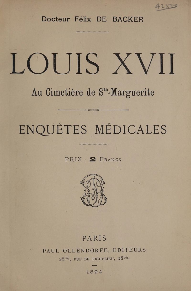 Docteur Félix DE BACKER LOUIS XVII Au Cimetière de S°-Marguerite ENQUETES MÉDICALES PLIS PSLPIPLS PSP SL PPPPIS PRES NIRRANCS PAUL OLLENDORFF, ÉDITEURS 28 bis, RUE DE RICHELIEU, 28 5. a 1894