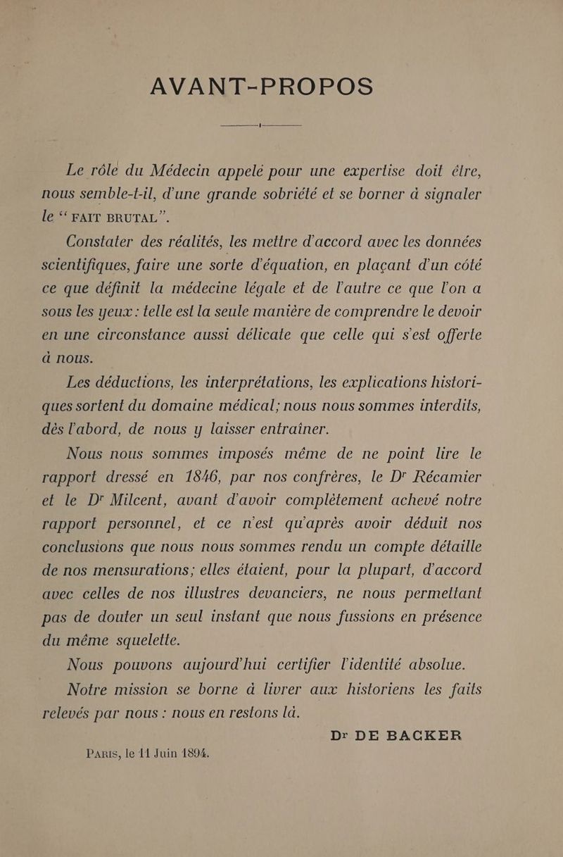 AVANT-PROPOS Le rôle du Médecin appelé pour une expertise doit étre, nous semble-t-il, d'une grande sobriété et se borner à signaler le ‘‘ FAIT BRUTAL”. Constater des réalités, les mettre d'accord avec les données scientifiques, faire une sorte d'équation, en plaçant d'un côté ce que définit la médecine légale et de l'autre ce que l'on a sous les yeux: telle est la seule manière de comprendre le devoir en une circonstance aussi délicate que celle qui s’est offerte d nous. Les déductions, les interprétations, les explications histort- ques sortent du domaine médical; nous nous sommes interdits, dés l'abord, de nous y laisser entrainer. Nous nous sommes imposés même de ne point lire le rapport dressé en 18406, par nos confrères, le D' Récamier et le Dr Milcent, avant d'avoir complètement achevé notre rapport personnel, et ce nest qu'après avoir déduit nos conclusions que nous nous sommes rendu un compte détaille de nos mensurations; elles étaient, pour la plupart, d'accord avec celles de nos illustres devanciers, ne nous permettant pas de douter un seul instant que nous fussions en présence du même squelette. Nous pouvons aujourd'hui certifier l'identité absolue. Notre mission se borne à livrer aux historiens les faits relevés par nous : nous en restons la. Dr DE BACKER PaRis, le 11 Juin 1894.