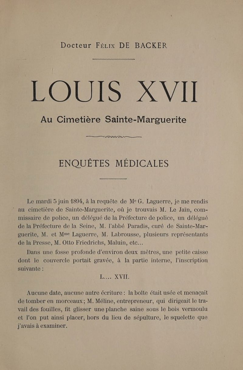 OPEN X VI Au Cimetière Sainte-Marguerite ENQUÊTES MÉDICALES Le mardi 5 juin 1894, à la requête de Me G. Laguerre, je me rendis au cimetière de Sainte-Marguerite, où je trouvais M. Le Jaïn, com- missaire de police, un délégué de la Préfecture de police, un délégué de la Préfecture de la Seine, M. l'abbé Paradis, curé de Sainte-Mar- ouerite, M. et Mme Laguerre, M. Labrousse, plusieurs représentants de la Presse, M. Otto Friedrichs, Maluin, etc. Dans une fosse profonde d'environ deux mètres, une petite caisse dont le couvercle portait gravée, à la partie interne, l’inscription suivante : DER ETS Aucune date, aucune autre écriture : la boîte était usée et menaçait de tomber en morceaux; M. Méline, entrepreneur, qui dirigeait le tra- vail des fouilles, fit glisser une planche saine sous le bois vermoulu et l’on put ainsi placer, hors du lieu de sépulture, le squelette que j'avais à examiner.