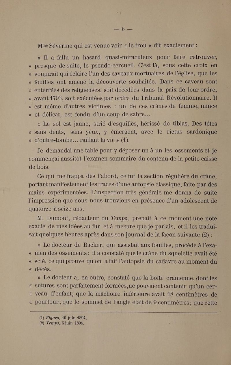 Mme Séverine qui est venue voir « le trou » dit exactement : Q Il a fallu un hasard quasi-miraculeux pour faire retrouver, « presque de suite, le pseudo-cercueil. Cest là, sous cette croix en « soupirail qui éclaire l’un des caveaux mortuaires de l’église, que les « fouilles ont amené la découverte souhaitée. Dans ce caveau sont « enterrées des religieuses, soit décédées dans la paix de leur ordre, « avant 1793, soit exécutées par ordre du Tribunal Révolutionnaire. Il « est même d’autres victimes : un de ces crânes de femme, mince « et délicat, est fendu d’un coup de sabre... « Le sol est jaune, strié d’esquilles, hérissé de tibias. Des têtes « sans dents, sans yeux, y émergent, avec le rictus sardonique « d’outre-tombe... raillant la vie » (1). Je demandai une table pour y déposer un à un les ossements et je commençai aussitôt l'examen sommaire du contenu de la petite caisse de bois. Ce qui me frappa dès l’abord, ce fut la section régulière du crâne, portant manifestement les traces d’une autopsie classique, faite par des mains expérimentées. L’inspection très générale me donna de suite l'impression que nous nous trouvions en présence d’un adolescent de quatorze à seize ans. M. Dumont, rédacteur du Temps, prenait à ce moment une note exacte de mes idées au fur et à mesure que je parlais, et il les tradui- sait quelques heures après dans son journal de la façon suivante (2) : « Le docteur de Backer, qui assistait aux fouilles, procède à l’exa- « men des ossements : il a constaté que le crâne du squelette avait été « Scié, ce qui prouve qu’on à fait l’autopsie du cadavre au moment du « décès. | « Le docteur à, en outre, constaté que la boîte cranienne, dont les « sutures sont parfaitement formées,ne pouvaient contenir qu’un cer- « veau d'enfant, que la mâchoire inférieure avait 18 centimètres de « pourtour; aue le sommet de l’angle était de 9 centimètres; que cette (1) Figaro, 10 juin 1894.