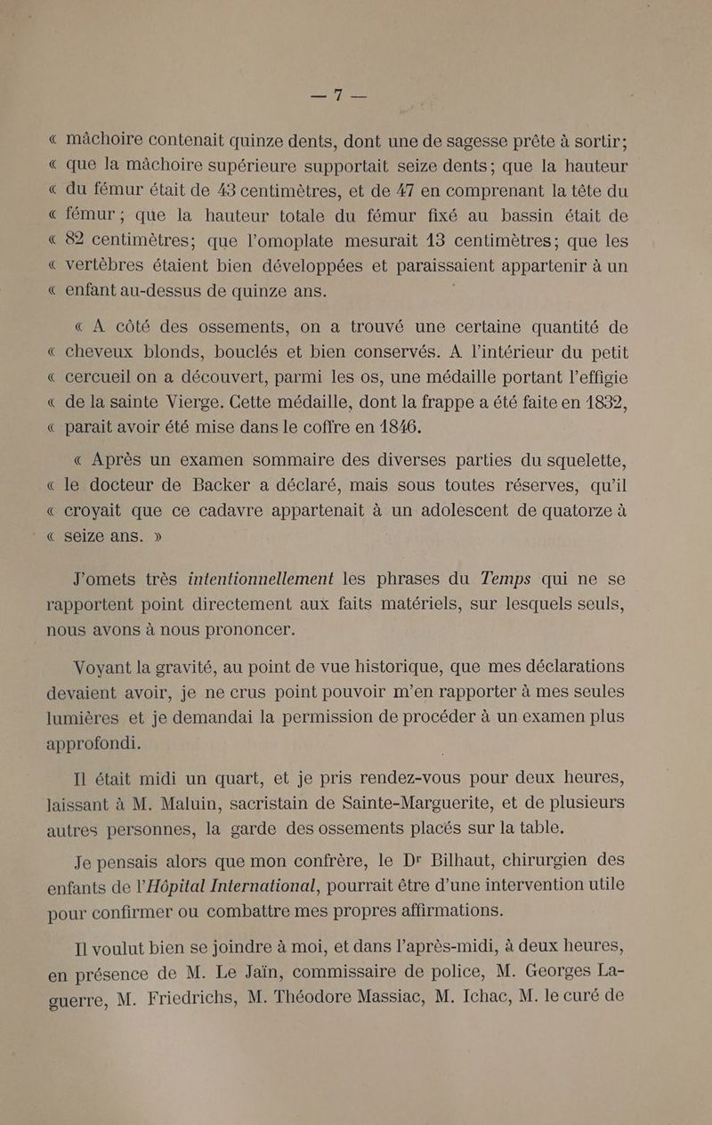 Ds IT « mâchoire contenait quinze dents, dont une de sagesse prête à sortir; « que la mâchoire supérieure supportait seize dents ; que la hauteur € du fémur était de 43 centimètres, et de 47 en comprenant la tête du € fémur ; que la hauteur totale du fémur fixé au bassin était de « 82 centimètres; que l’omoplate mesurait 43 centimètres; que les « vertèbres étaient bien développées et AARAREEENR appartenir à un € enfant au-dessus de quinze ans. « À côté des ossements, on a trouvé une certaine quantité de € cheveux blonds, bouclés et bien conservés. À l’intérieur du petit € cercueil on a découvert, parmi les os, une médaille portant l'effigie « de la sainte Vierge. Cette médaille, dont la frappe a été faite en 1832, € parait avoir été mise dans le coffre en 1846. « Après un examen sommaire des diverses parties du squelette, « le docteur de Backer a déclaré, mais sous toutes réserves, qu’il « croyait que ce cadavre appartenait à un adolescent de quatorze à € seize ans. » J'omets très intentionnellement les phrases du Temps qui ne se rapportent point directement aux faits matériels, sur lesquels seuls, nous avons à nous prononcer. Voyant la gravité, au point de vue historique, que mes déclarations devaient avoir, je ne crus point pouvoir m'en rapporter à mes seules lumières et je demandai la permission de procéder à un examen plus approfondi. Il était midi un quart, et je pris rendez-vous pour deux heures, laissant à M. Maluin, sacristain de Sainte-Marouerite, et de plusieurs autres personnes, la garde des ossements placés sur la table. Je pensais alors que mon confrère, le Dr Bilhaut, chirurgien des enfants de l’Hpital International, pourrait être d’une intervention utile pour confirmer où combattre mes propres affirmations. Il voulut bien se joindre à moi, et dans l'après-midi, à deux heures, en présence de M. Le Jaïn, commissaire de police, M. Georges La-