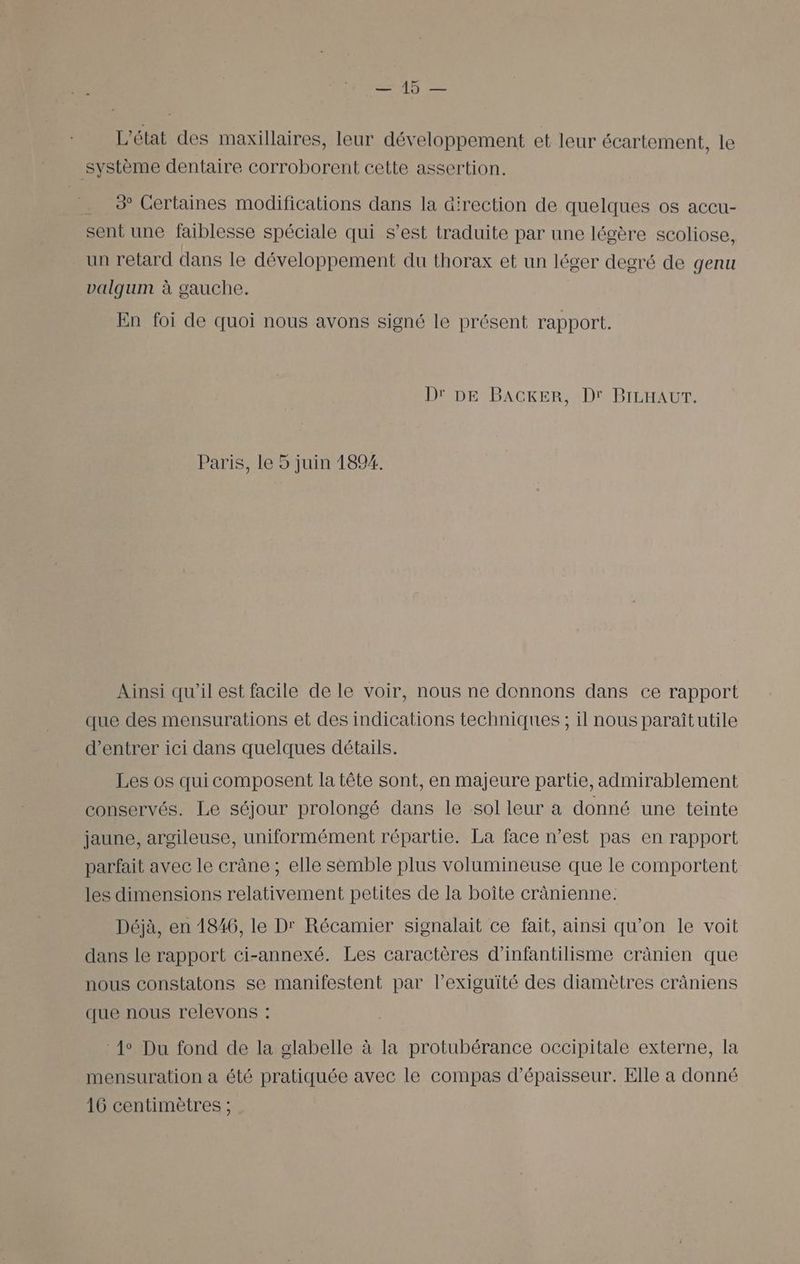 AG = L'état des maxillaires, leur développement et leur écartement, le système dentaire corroborent cette assertion. . 2 Certaines modifications dans la direction de quelques os accu- sent une faiblesse spéciale qui s’est traduite par une légère scoliose, un retard dans le développement du thorax et un léger degré de genu valqum à gauche. En foi de quoi nous avons signé le présent rapport. D' DE BACKER, Dr BILHAUT. Paris, le 5 juin 1894. Ainsi qu'il est facile de le voir, nous ne donnons dans ce rapport que des mensurations et des indications techniques ; il nous paraîtutile d'entrer ici dans quelques détails. Les os qui composent la tête sont, en majeure partie, admirablement conservés. Le séjour prolongé dans le sol leur a donné une teinte jaune, argileuse, uniformément répartie. La face n’est pas en rapport parfait avec le crâne ; elle semble plus volumineuse que le comportent les dimensions relativement petites de la boîte crànienne: Déjà, en 1846, le Dr Récamier signalait ce fait, ainsi qu’on le voit dans le rapport ci-annexé. Les caractères d’infantilisme crânien que nous constatons se manifestent par l’exiguité des diamètres cräniens que nous relevons : 1° Du fond de la glabelle à la protubérance occipitale externe, la mensuration a été pratiquée avec le compas d'épaisseur. Elle a donné 16 centimètres ;