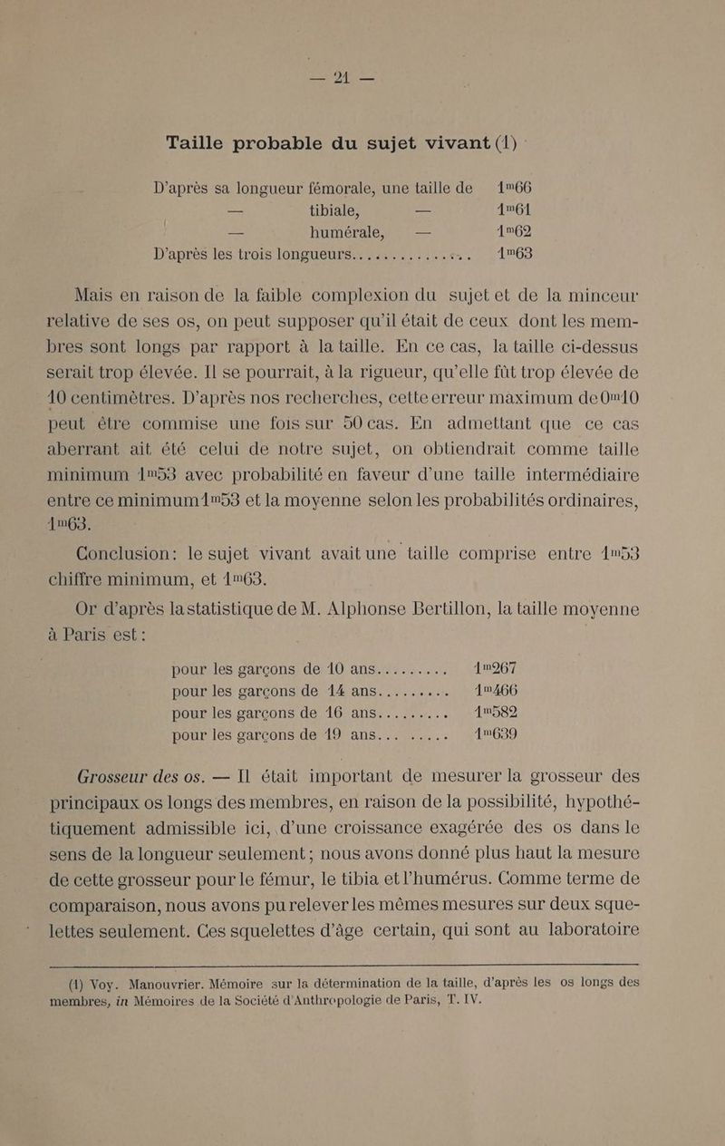 D’après sa longueur fémorale, une taille de 166 — tibiale, — 161 — humérale, — 1962 D’après les trois longueurs. ::%.4..:..:.. 1m63 Mais en raison de la faible complexion du sujet et de la minceur relative de ses os, on peut supposer qu'il était de ceux dont les mem- bres sont longs par rapport à la taille. En ce cas, la taille ci-dessus serait trop élevée. Il se pourrait, à la rigueur, qu’elle füt trop élevée de 10 centimètres. D’après nos recherches, cette erreur maximum de0w10 peut être commise une fois sur 90 cas. En admettant que ce cas aberrant ait été celui de notre sujet, on obtiendrait comme taille minimum 153 avec probabilité en faveur d'une taille intermédiaire entre ce minimum1An53 et la moyenne selon les probabilités ordinaires, AmG3. Conclusion: le sujet vivant avait une taille comprise entre 153 chiffre minimum, et 1n63. Or d’après lastatistique de M. Alphonse Bertillon, la taille moyenne à Paris est : pour les garçons de 10 ans......... 1m267 pour les garçons de 14 ans...... .. 10466 pour les garçons de 16 ans......... 1n589 pour les garçons de 19 ans... ..... 1639 Grosseur des os. — Il était important de mesurer la grosseur des principaux os longs des membres, en raison de la possibilité, hypothé- tiquement admissible ici, d’une croissance exagérée des os dans le sens de la longueur seulement ; nous avons donné plus haut la mesure de cette grosseur pour le fémur, le tibia et l’humérus. Comme terme de comparaison, nous avons pu relever les mêmes mesures sur deux sque- lettes seulement. Ces squelettes d'âge certain, qui sont au laboratoire (1) Voy. Manouvrier. Mémoire sur la détermination de la taille, d’après les os longs des membres, in Mémoires de la Société d’Anthrepologie de Paris, T. IV.