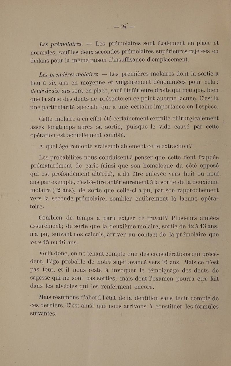 A RS Les prémolaires. — Les prémolaires sont également en place et normales, sauf les deux secondes prémolaires supérieures rejetées en dedans pour la même raison d'insuffisance d'emplacement. Les premières molaires. — Les premières molaires dont la sortie a lieu à six ans en moyenne et vulgairement dénommées pour cela : dents de six ans sont en place, sauf l’inférieure droite qui manque, bien que la série des dents ne présente en ce point aucune lacune. Cest là une particularité spéciale qui a une certaine importance en l'espèce. Cette molaire a en effet été certainement extraite chirurgicalement assez longtemps après sa sortie, puisque le vide causé par cette opération est actuellement comblé. À quel âge remonte vraisemblablement cette extraction”? Les probabilités nous conduisent à penser que cette dent frappée prématurément de carie (ainsi que son homologue du côté opposé qui est profondément altérée), a dû être enlevée vers huit ou neuf ans par exemple, c’est-à-dire antérieurement à la sortie de la deuxième molaire (12 ans), de sorte que celle-ci a pu, par son rapprochement vers la seconde prémolaire, combler entièrement la lacune opéra- toire. Combien de temps a paru exiger ce travail? Plusieurs années assurément; de sorte que la deuxième molaire, sortie de 12 à 13 ans, n'a pu, suivant nos calculs, arriver au contact de la prémolaire que vers 15 ou 16 ans. Voilà donc, en ne tenant compte que des considérations qui précè- dent, l’âge probable de notre sujet avancé vers 16 ans. Mais ce n’est pas tout, et il nous reste à invoquer le témoignage des dents de sagesse qui ne Sont pas sorties, mais dont l'examen pourra être fait dans les alvéoles qui les renferment encore. Mais résumons d’abord l’état de la dentition sans tenir compte de ces derniers. C’est ainsi que nous arrivons à constituer les formules suivantes.