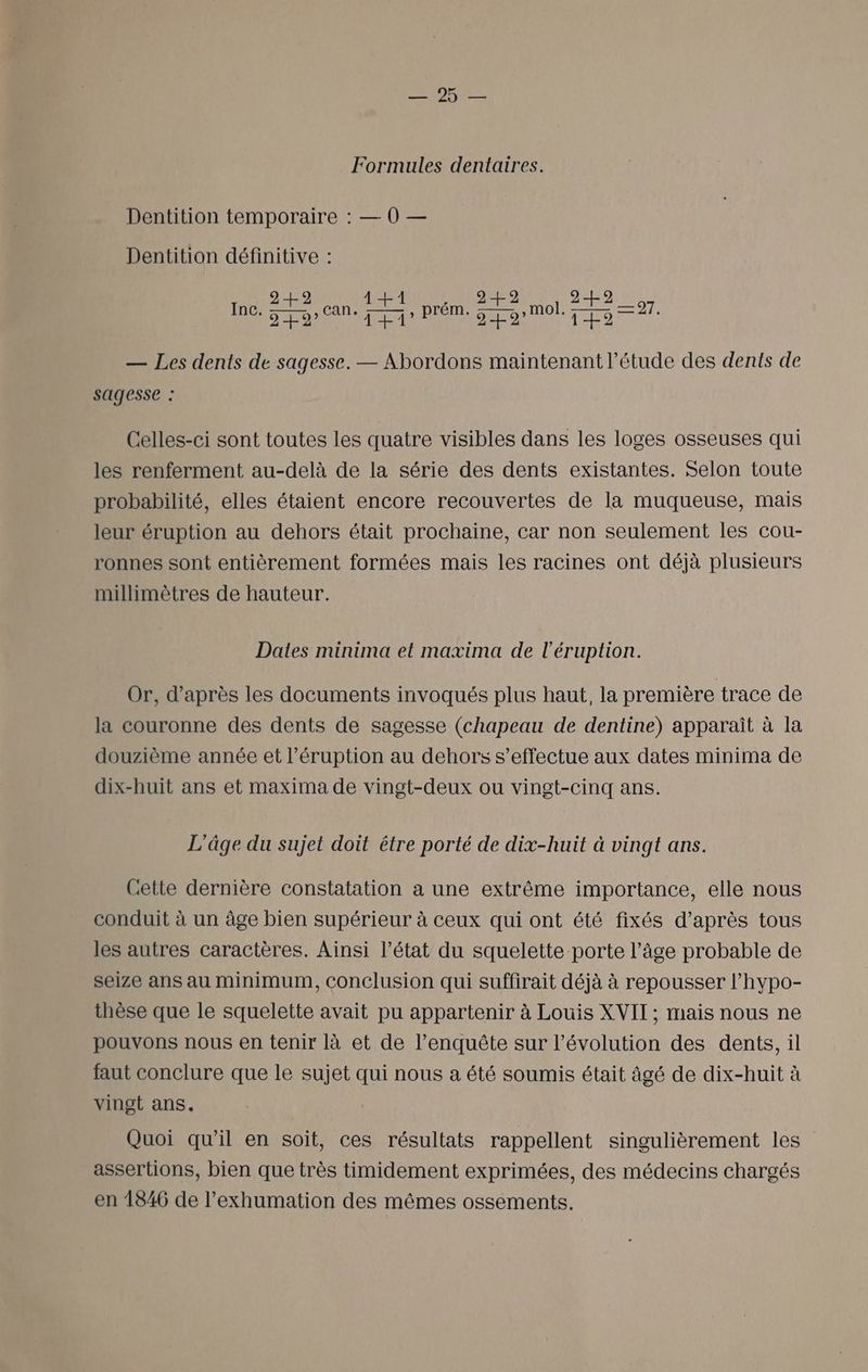OR UE Formules dentaires. Dentition temporaire : — 0 — Dentition définitive : 249 1+1 249 2H 07 Inc. Dans rang prém. pompe ro — Les dents de sagesse. — Abordons maintenant l’étude des dents de sagesse : Celles-ci sont toutes les quatre visibles dans les loges osseuses qui les renferment au-delà de la série des dents existantes. Selon toute probabilité, elles étaient encore recouvertes de la muqueuse, mais leur éruption au dehors était prochaine, car non seulement les cou- ronnes sont entièrement formées mais les racines ont déjà plusieurs millimètres de hauteur. Dates minima et maxima de l'éruption. Or, d’après les documents invoqués plus haut, la première trace de la couronne des dents de sagesse (chapeau de dentine) apparaît à la douzième année et l’éruption au dehors s'effectue aux dates minima de dix-huit ans et maxima de vingt-deux ou vingt-cinq ans. L'âge du sujet doit être porté de dix-huit à vingt ans. Cette dernière constatation a une extrême importance, elle nous conduit à un âge bien supérieur à ceux qui ont été fixés d’après tous les autres caractères. Ainsi l’état du squelette porte l’âge probable de seize ans au minimum, Conclusion qui suffirait déjà à repousser l’hypo- thèse que le squelette avait pu appartenir à Louis XVII ; mais nous ne pouvons nous en tenir là et de l'enquête sur l’évolution des dents, il faut conclure que le sujet qui nous a été soumis était âgé de dix-huit à vingt ans. Quoi qu’il en soit, ces résultats rappellent singulièrement les assertions, bien que très timidement exprimées, des médecins chargés en 1846 de l’exhumation des mêmes ossements.