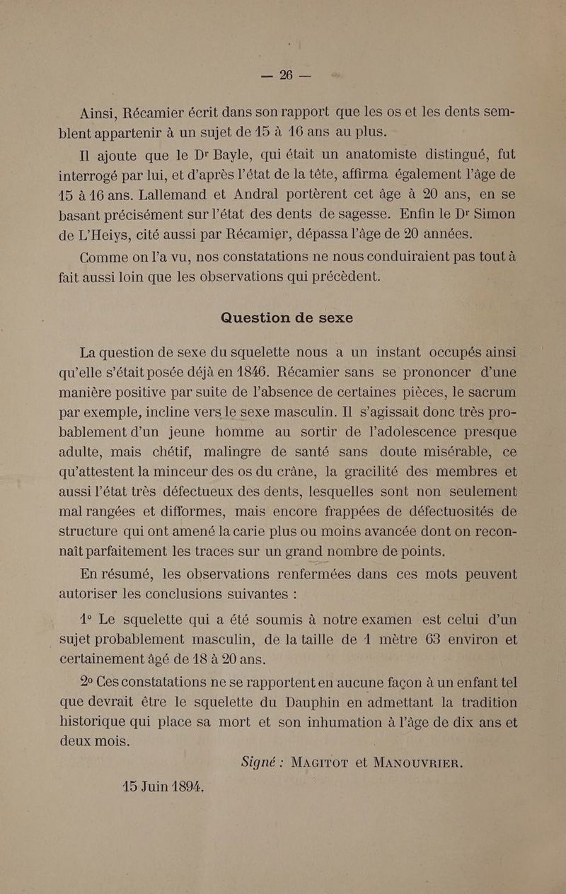 ms 100 Ainsi, Récamier écrit dans son rapport que les os et les dents sem- blent appartenir à un sujet de 15 à 16 ans au plus. Il ajoute que le Dr Bayle, qui était un anatomiste distingué, fut interrogé par lui, et d’après l’état de la tête, affirma également l’âge de 15 à 16 ans. Lallemand et Andral portèrent cet âge à 20 ans, en se basant précisément sur l’état des dents de sagesse. Enfin le Dr Simon de L'Heiys, cité aussi par Récamier, dépassa l’âge de 20 années. Comme on l’a vu, nos constatations ne nous conduiraient pas tout à fait aussi loin que les observations qui précèdent. Question de sexe La question de sexe du squelette nous a un instant occupés ainsi qu’elle s’était posée déjà en 1846. Récamier sans se prononcer d’une manière positive par suite de l’absence de certaines pièces, le sacrum par exemple, incline vers le sexe masculin. Il s'agissait donc très pro- bablement d’un jeune homme au sortir de l’adolescence presque adulte, mais chétif, malingre de santé sans doute misérable, ce qu'attestent la minceur des os du crâne, la gracilité des membres et aussi l’état très défectueux des dents, lesquelles sont non seulement mal rangées et difformes, mais encore frappées de défectuosités de structure qui ont amené la carie plus ou moins avancée dont on recon- naît parfaitement les traces sur un grand nombre de points. En résumé, les observations renfermées dans ces mots peuvent autoriser les conclusions suivantes : 1° Le squelette qui a été soumis à notre examen est celui d’un _ Sujet probablement masculin, de la taille de 1 mètre 63 environ et certainement âgé de 18 à 20 ans. | 20 Ces constatations ne se rapportent en aucune façon à un enfant tel que devrait être le squelette du Dauphin en admettant la tradition historique qui place sa mort et son inhumation à l’âge de dix ans et deux mois. Signé : MAGITOT et MANOUVRIER.