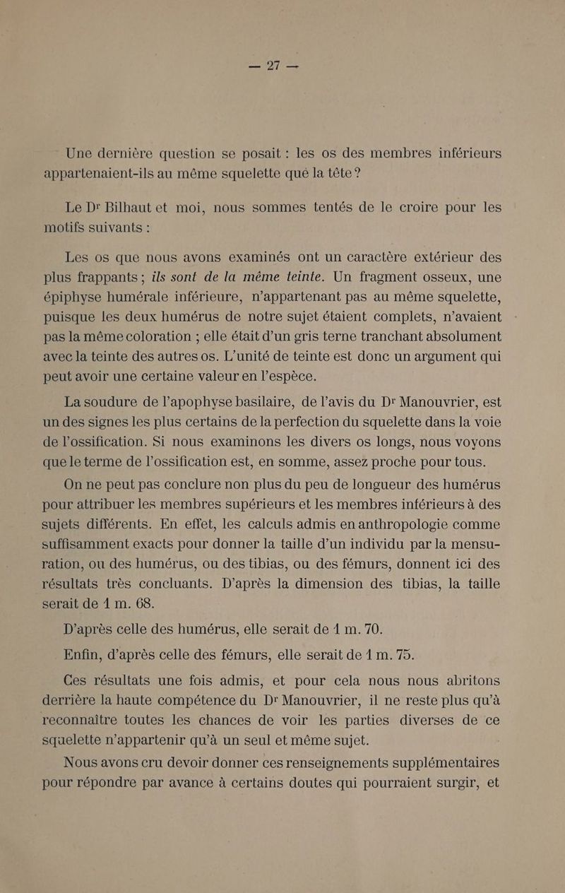 — 21 —= Une dernière question se posait : les os des membres inférieurs appartenaient-ils au même squelette qué la tête ? Le Dr Bilhaut et moi, nous sommes tentés de le croire pour les motifs suivants : Les os que nous avons examinés ont un caractère extérieur des plus frappants ; ils sont de la même teinte. Un fragment osseux, une épiphyse humérale inférieure, n’appartenant pas au même squelette, puisque les deux humérus de notre sujet étaient complets, n'avaient pas la même coloration ; elle était d’un gris terne tranchant absolument avec la teinte des autres os. L'unité de teinte est donc un argument qui peut avoir une certaine valeur en l’espèce. La soudure de l’apophyse basilaire, de l'avis du Dr Manouvrier, est un des signes les plus certains de la perfection du squelette dans la voie de l’ossification. Si nous examinons les divers os longs, nous voyons que le terme de l’ossification est, en somme, assez proche pour tous. On ne peut pas conclure non plus du peu de longueur des humérus pour attribuer les membres supérieurs et les membres inférieurs à des sujets différents. En effet, les calculs admis en anthropologie comme suffisamment exacts pour donner la taille d’un individu par la mensu- ration, ou des humérus, ou des tibias, ou des fémurs, donnent ici des résultats très concluants. D’après la dimension des tibias, la taille serait de À m. 68. D’après celle des humérus, elle serait de À m. 70. Enfin, d’après celle des fémurs, elle serait de 1 m. 75. Ces résultats une fois admis, et pour cela nous nous abritons derrière la haute compétence du Dr Manouvrier, il ne reste plus qu’à reconnaître toutes les chances de voir les parties diverses de ce squelette n’appartenir qu'à un seul et même sujet. Nous avons cru devoir donner ces renseignements supplémentaires pour répondre par avance à certains doutes qui pourraient surgir, et
