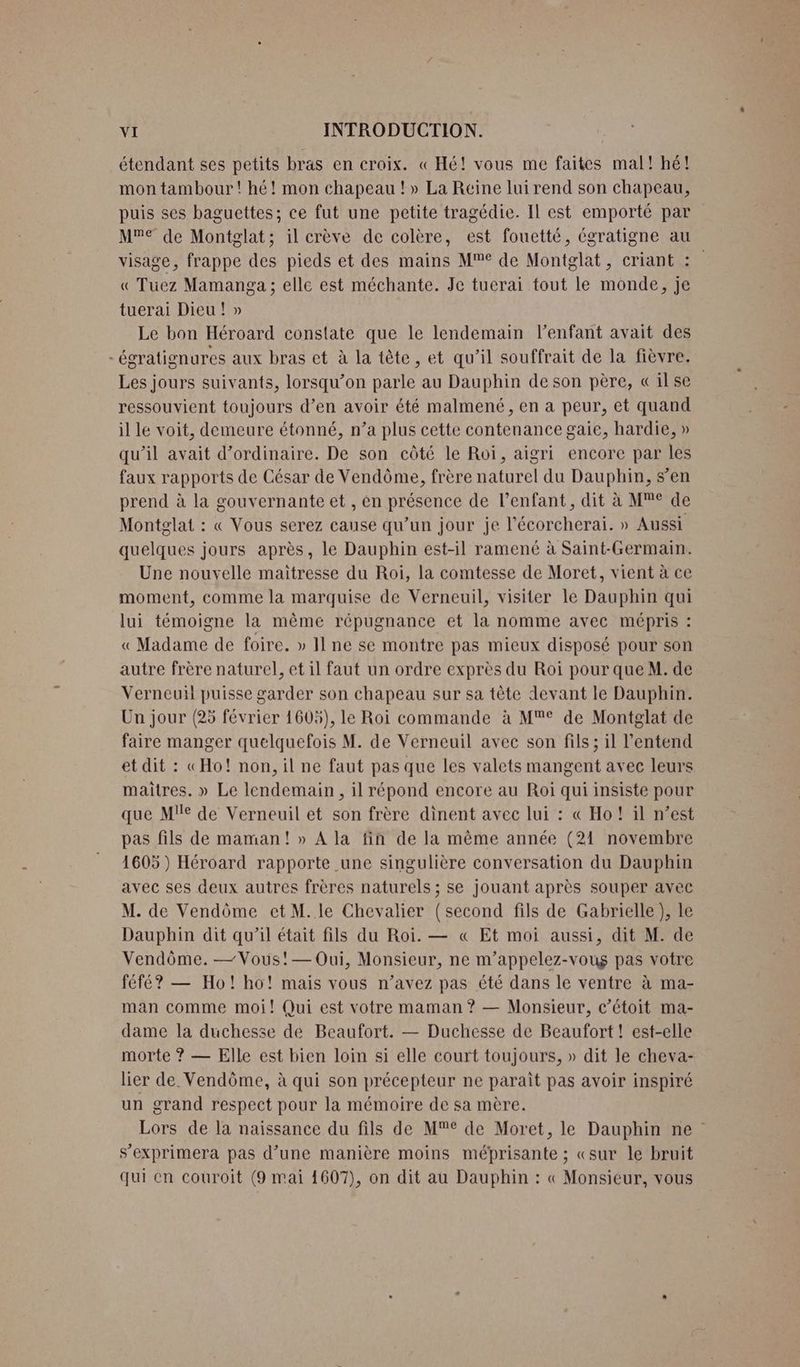 étendant ses petits bras en croix. « Hé! vous me faites mal! hé! mon tambour! hé! mon chapeau !» La Reine lui rend son chapeau, puis ses baguettes; ce fut une petite tragédie. Il est emporté par Me de Montglat; il crève de colère, est fouetté, égratigne au visage, frappe des pieds et des mains Me de Montglat, criant : « Tuüez Mamanga ; elle est méchante. Je tucrai tout le monde, je tuerai Dieu! » Le bon Héroard constate que le lendemain l'enfant avait des - égratignures aux bras et à la tête, et qu'il souffrait de la fièvre. Les jours suivants, lorsqu’on parle au Dauphin de son père, Qilse ressouvient toujours d’en avoir été malmené, en a peur, et quand il lé voit, demeure étonné, n’a plus cette contenance gaie, hardie, » qu’il avait d'ordinaire. De son côté le Roi, aigri encore par les faux rapports de César de Vendôme, frère naturel du Dauphin, s’en prend à la gouvernante et , én présence de l'enfant, dit à M€ de Montglat : « Vous serez cause qu’un jour je l’écorcherai. » Aussi quelques jours après, le Dauphin est-il ramené à Saint-Germain. Une nouvelle maitresse du Roi, la comtesse de Moret, vient à ce moment, comme la marquise de Verneuil, visiter le Dauphin qui lui témoigne la même répugnance et la nomme avec mépris : « Madame de foire. » Il ne se montre pas mieux disposé pour son autre frère naturel, et il faut un ordre exprès du Roi pour que M. de Verneuil puisse garder son chapeau sur sa tête devant le Dauphin. Un jour (25 février 1605), le Roi commande à M®° de Montglat de faire manger quelquefois M. de Verneuil avec son fils; il l'entend et dit : «Ho! non, il ne faut pas que les valets mangent avec leurs maitres. » Le lendemain, il répond encore au Roi qui insiste pour que Mie de Verneuil et son frère dinent avec lui : « Ho! il n’est pas fils de maman! » A la fin de la mème année (21 novembre 1605) Héroard rapporte une singulière conversation du Dauphin avec ses deux autres frères naturels ; se jouant après souper avec M. de Vendôme et M.le Chevalier (second fils de Gabrielle ), le Dauphin dit qu’il était fils du Roi. — « Et moi aussi, dit M. de Vendôme. — Vous!'— Oui, Monsieur, ne m’appelez-voug pas votre féfé? — Ho! ho! mais vous n'avez pas été dans le ventre à ma- man comme moi! Qui est votre maman ? — Monsieur, c’étoit ma- dame la duchesse de Beaufort. — Duchesse de Beaufort ! est-elle morte ? — Elle est bien loin si elle court toujours, » dit le cheva- lier de Vendôme, à qui son précepteur ne paraît pas avoir inspiré un grand respect pour la mémoire de sa mère. Lors de la naissance du fils de M de Moret, le Dauphin ne s’exprimera pas d’une manière moins mébprisante ; «sur le bruit qui en couroit (9 mai 1607), on dit au Dauphin : « Monsieur, vous