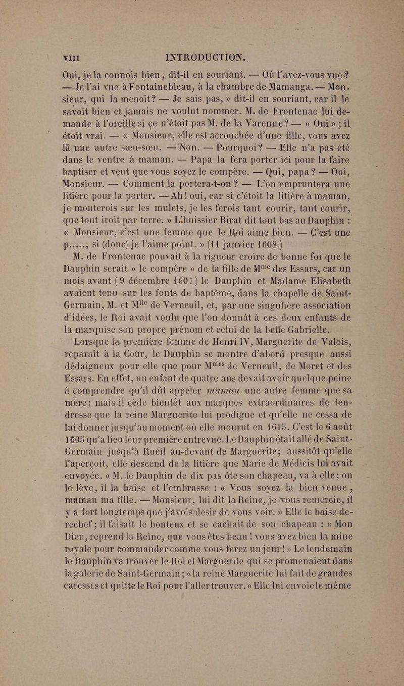 Oui, je la connois bien, dit-il en souriant. — Où l’avez-vous vue ? — Je l'ai vue à Fontainebleau, à la chambre de Mamanga.— Mon. sieur, qui la menoit? — Je sais pas, » dit-il en souriant, car il le savoit bien et jamais ne voulut nommer. M. de Frontenac lui de- mande à l'oreille si ce n’étoit pas M. de la Varenne? — « Oui» ; il étoit vrai. — « Monsieur, elle est accouchée d’une fille, vous avez là une autre sœu-sœu. — Non. — Pourquoi? — Elle n’a pas été dans le ventre à maman. — Papa la fera porter ici pour la faire baptiser et veut que vous soyez le compère. — Qui, papa ? — Oui, Monsieur. — Comment la portera-t-on ? — L’on‘empruntera une litière pour la porter. — Ah! oui, car si c’étoit la litière à maman, je monterois sur les mulets, je les ferois tant courir, tant courir, que tout iroit par terre. » Léhuissier Birat dit tout bas au Dauphin : « Monsieur, c’est une femme que le Roi aime bien. — C’est une p…..…, Si (donc) je l'aime point. » (11 janvier 1608.) M. de Frontenac pouvait à la rigueur croire de bonne foi que le Dauphin serait «le compère » de la fille de M€ des Essars, car un mois avant (9 décembre 1607) le Dauphin et Madame Elisabeth avaient tenu sur les fonts de baptème, dans la chapelle de Saiïnt- Germain, M. et M de Verneuil, et, par une singulière association d'idées, le Roi avait voulu que l’on donnât à ces deux enfants de la marquise son propre prénom et celui de la belle Gabrielle. Lorsque la première femme de Henri IV, Marguerite de Valois, reparait à la Cour, le Dauphin se montre d’abord presque aussi dédaigneux pour elle que pour M de Verneuil, de Moret et des Essars. En effet, un enfant de quatre ans devait avoir quelque peine à comprendre qu'il düt appeler maman une autre femme que sa mère; mais il cède bientôt aux marques extraordinaires de ten- dresse que la reine Marguerite lui prodigue et qu’elle ne cessa de lui donner jusqu’au moment où elle mourut en 1615. C’est le 6 août 1605 qu’a lieu leur première entrevue.Le Dauphin était allé de Saint- Germain jusqu’à Ruëïil au-devant de Marguerite; aussitôt qu’elle l’apercoit, elle descend de la litière que Marie de Médicis lui avait envoyée. « M.le Dauphin de dix pas Ôôte son chapeau, va à elle; on le lève, il la baise et embrasse : « Vous soyez la bien venue, maman ma fille. — Monsieur, lui dit la Reine, je vous remercie, il y a fort longtemps que j’avois desir de vous voir. » Elle le baise de- rechef ; il faisait le honteux et se cachait de son chapeau : « Mon Dicu, reprend la Reine, que vous êtes beau ! vous avez bien la mine royale pour commander comme vous ferez un jour!» Le lendemain le Dauphin va trouver le Roï et Marguerite qui se promenaient dans lagalerie de Saint-Germain ; «la reine Marguerite lui fait de grandes caresses ct quitte le Roi pour l'aller trouver.» Elle lui envoiele même