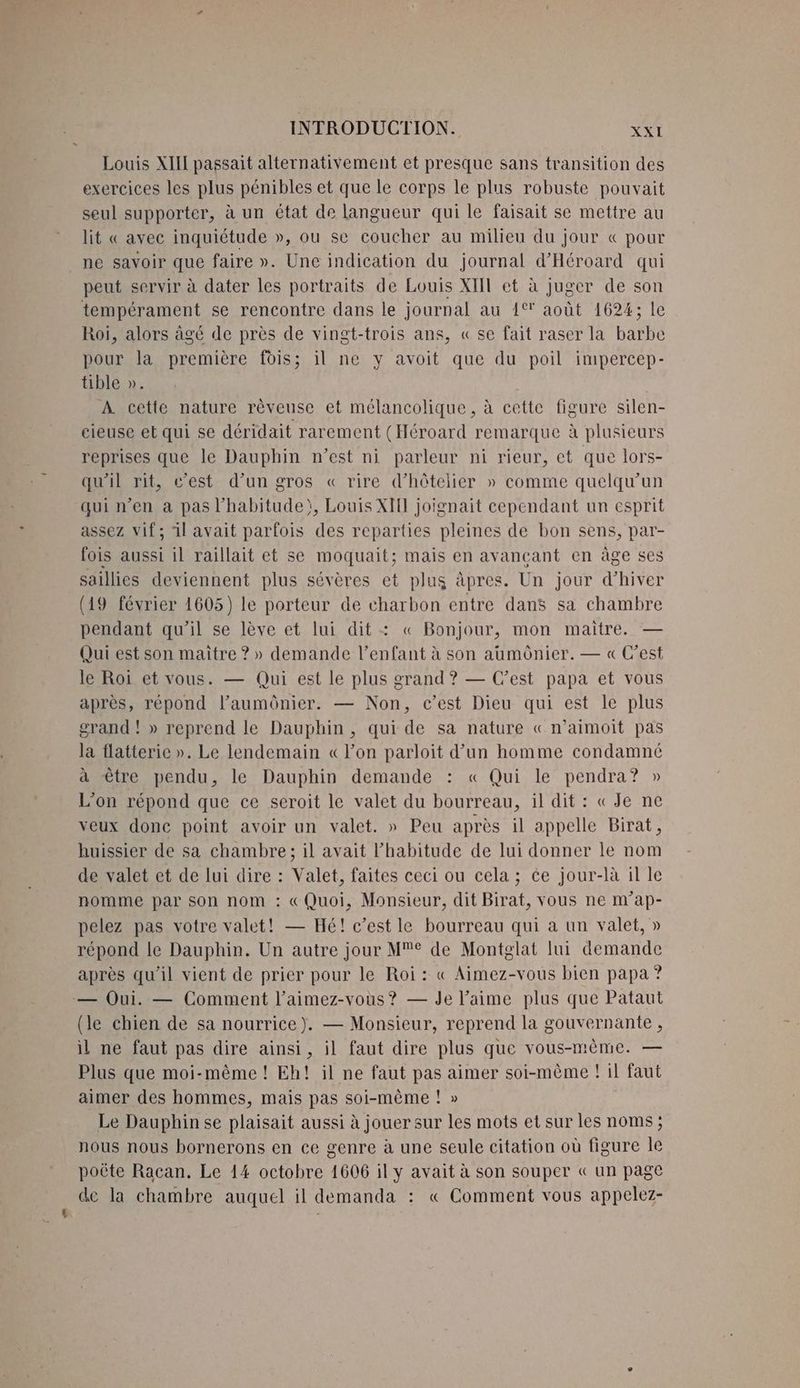 Louis XIII passait alternativement et presque sans transition des exercices les plus pénibles et que le corps le plus robuste pouvait seul supporter, à un état de langueur qui le faisait se mettre au lit « avec inquiétude », ou se coucher au milieu du jour « pour ne savoir que faire ». Une indication du journal d'Héroard qui peut servir à dater les portraits de Louis XIIL et à juger de son tempérament se rencontre dans le journal au 1% août 1624 CEE Roi, alors âgé de près de vingt-trois ans, « se fait raser la baëbie pour la première fois; il ne y avoit que du poil impercep- tible ». À cette nature rèveuse et mélancolique, à cette figure silen- cieuse et qui se déridait rarement (Héroard remarque à plusieurs reprises que le Dauphin n'est ni parleur ni rieur, et que lors- qu'il rit, c’est d’un gros « rire dhôtelier » comme quelqu'un qui n’en à pas l'habitude), Louis XII joignait cependant un esprit assez vif; 1l avait parfois des reparties pleines de bon sens, par- fois aussi il raillait et se moquait; mais en avançant en âge ses saillies deviennent plus sévères et plus àpres. Un jour d'hiver (19 février 1605) le porteur de charbon entre dans sa chambre pendant qu’il se lève et lui dit : « Bonjour, mon maitre. — Qui est son maitre ? » demande l'enfant à son aumônier. — « C’est le Roi et vous. — Qui est le plus grand ? — Cest papa et vous après, répond l’aumônier. — Non, c’est Dieu qui est le plus grand ! » reprend le Dauphin , qui de sa nature « n’aimoit pas la flatterie ». Le lendemain «lon parloit d’un homme condamné à être pendu, le Dauphin demande : « Qui le pendra? » L'on répond que ce seroit le valet du bourreau, il dit : «Je ne veux donc point avoir un valet. » Peu après il appelle Birat, huissier de sa chambre; il avait l'habitude de lui donner le nom de valet et de lui dire : Valet, faites ceci ou cela ; ce jour-là il le nomme par son nom : «Quoi, Monsieur, dit Birat, vous ne m’ap- pelez pas votre valet! — Hé! c’est le bourreau qui a un valet, » répond le Dauphin. Un autre jour Me de Montglat lui demande après qu'il vient de prier pour le Roi : « Aimez-vous bien papa ? — Oui. — Comment l’aimez-vous? — Je l'aime plus que Pataut (le chien de sa nourrice). — Monsieur, reprend la gouvernante , il ne faut pas dire ainsi, il faut dire plus que vous-mème. — Plus que moi-même ! Eh! il ne faut pas aimer soi-même ! il faut aimer des hommes, mais pas soi-même ! » Le Dauphin se plaisait aussi à jouer sur les mots et sur les noms ; nous nous bornerons en ce genre à une seule citation où figure le poûte Racan. Le 14 octobre 1606 il y avait à son souper « un page de la chambre auquel il demanda : « Comment vous appelez-