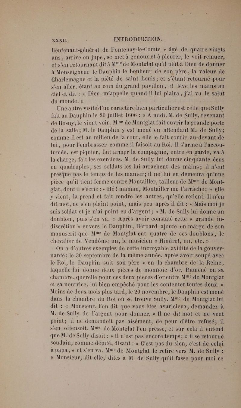 lieutenant-général de Fontenay-le-Comte « âgé de quatre-vingts ans , arrive en jupe, se met à genoux et à pleurer, le voit remuer, et s’en retournant dit à Me de Montglat qu’il plüt à Dieu de donner à Monseigneur le Dauphin le bonheur de son père, la valeur de Charlemagne et la piété de saint Louis; et s’étant retourné pour s’en aller, étant au coin du grand pavillon, il lève les mains au ciel et dit : « Dieu m'appelle quand il lui plaira, j'ai vu le salut du monde. » Une autre visite d’un caractère bien particulier est celle que Sully fait au Dauphin le 20 juillet 1606 : « À midi, M. de Sully, revenant de Rosny, le vient voir. Me de Montglat fait ouvrir la grande porte de la salle ; M. le Dauphin y est mené en attendant M. de Sully; comme ilest au milieu de la cour, elle le fait courir au-devant de lui, pour embrasser comme il faisoit au Roi. Il s’arme à l’accou- tumée, est piquier, fait armer la compagnie, entre en garde, va à la charge, fait les exercices. M de Sully lui donne cinquante écus en quadruples, ses soldats les lui arrachent des mains; il n’eut presque pas le temps de les manier; il ne’ lui en demeura qu’une pièce qu’il tient ferme contre Montailler, tailleur de Me de Mont- glat, dont il s’écrie : «Hé! maman, Montailler me l’arrache; » elle y vient, la prend et fait rendre les autres, qu’elle retient. Il n’en dit mot, ne s’en plaint point, mais peu après il dit : « Mais moi je suis soldat et je n’ai point eu d'argent ; » M. de Sully lui donne un doublon , puis s’en va. » Après avoir constaté cette « grande in- discrétion » envers le Dauphin, Héroard ajoute en marge de son manuscrit que Mme de Montglat eut quatre de ces doublons, le chevalier de Vendôme un, le musicien « Hindret, un, etc. » On a d’autres exemples de cette incroyable avidité de la gouver- nante ; le 30 septembre de la même année, après avoir soupé avec le Roi, le Dauphin suit son père «en la chambre de la Reine, laquelle lui donne deux pièces de monñoie d’or. Ramené en sa chambre, querelle pour ces deux pièces d’or entre Me de Montglat et sa nourrice, lui bien empèché pour les contenter toutes deux. » Moins de deux mois plus tard, le 20 novembre, le Dauphin est mené dans la chambre du Roi où se trouve Sully. Me de Montglat lui dit : « Monsieur, l’on dit que vous êtes avaricieux, demandez à M. de Sully de l'argent pour donner. » Il ne dit mot et ne veut point; il ne demandoit pas aisément, de peur d'être refusé; il s’en: offensoit. Mme de Montglat l’en presse, et sur cela il entend que M. de Sully disoit : «11 n’est pas encore temps; » il se retourne soudain, comme dépité, disant : « C’est pas du sien, c’est de celui à papa, » et s’en va. Me de Montglat le retire vers M. de Sully : « Monsieur, dit-elle, dites à M. de Sully qu'il fasse pour moi ce