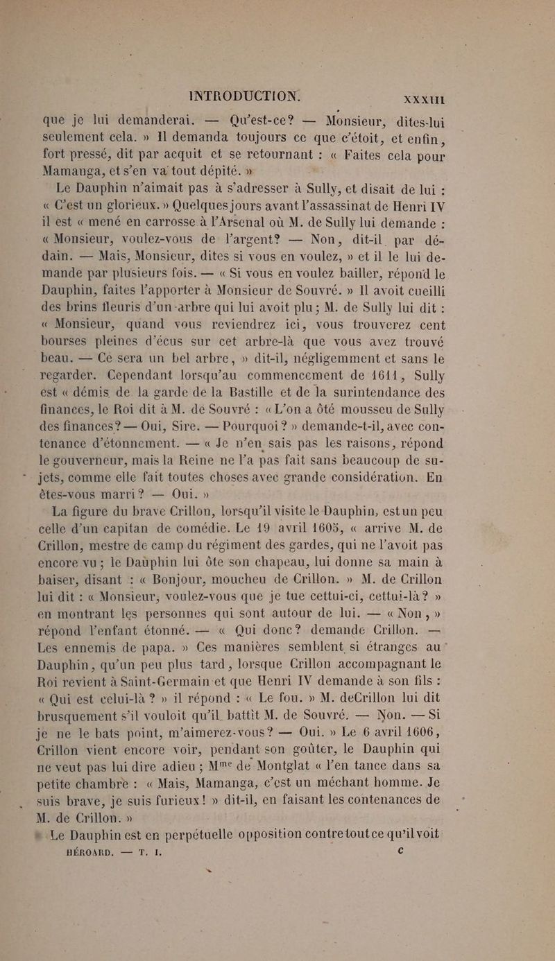 que je lui demanderai. — Qu'est-ce? — Monsieur, dites-lui seulement cela. » 11 demanda toujours ce que c’étoit, et enfin, fort pressé, dit par acquit et se retournant : « Faites cela pour Mamanuga, ets’en va tout dépité. » Le Dauphin n’aimait pas à s'adresser à Sully, et disait de lui : « C’est un glorieux. » Quelques jours avant l'assassinat de Henri IV il est « mené en carrosse à l’Arsenal où M. de Suily lui demande : « Monsieur, voulez-vous de largent? — Non, dit-il par dé- dain. — Mais, Monsieur, dites si vous en voulez, » et il le lui de- mande par plusieurs fois. — « Si vous en voulez bailler, répond le Dauphin, faites l’apporter à Monsieur de Souvré. » Il avoit cueilli des brins fleuris d’un-arbre qui lui avoit plu ; M. de Sully lui dit : « Monsieur, quand vous reviendrez ici, vous trouverez cent bourses pleines d’écus sur cet arbre-là que vous avez trouvé beau. — Ce sera un bel arbre, » dit-il, négligemment et sans le regarder. Cependant lorsqu’au commencement de 1611, Sully est « démis de la garde de la Bastille et de la surintendance des finances, le Roi dit à M. de Souvré : «L’on a Ôté mousseu de Sully des finances? — Oui, Sire. — Pourquoi ? » demande-t-il, avec con- tenance d’étonnement. — « Je n’en sais pas les raisons, répond le gouverneur, mais la Reine ne l’a pas fait sans beaucoup de su- jets, comme elle fait toutes choses avec grande considération. En êtes-vous marri? — Oui. » La figure du brave Crillon, lorsqu'il visite le Dauphin, est un peu celle d’un capitan de comédie. Le 19 avril 1605, « arrive M. de Crillon, mestre de camp du régiment des gardes, qui ne l’avoit pas encore vu; le Dauphin lui ôte son chapeau, lui donne sa main à baiser, disant : « Bonjour, moucheu de Crillon. » M. de Crillon lui dit : « Monsieur, voulez-vous que je tue cettui-ci, cettui-là? » en montrant les personnes qui sont autour de lui. — « Non, » répond l’enfant étonné. — « Qui donc? demande Crillon. — Les ennemis de papa. » Ces manières semblent si étranges au’ Dauphin, qu'un peu plus tard, lorsque Crillon accompagnant le Roi revient à Saint-Germain et que Henri IV demande à son fils : « Qui est celui-là ? » il répond : « Le fou. » M. deCrillon lui dit brusquement s’il vouloit qu’il battit M. de Souvré. — Non. — Si je ne le bats point, m’aimerez-vous? — Oui. » Le 6 avril 1606, Crillon vient encore voir, pendant son goûter, le Dauphin qui ne veut pas lui dire adieu ; Mme de Montglat « l'en tance dans sa petite chambre : « Mais, Mamanga, c’est un méchant homme. Je suis brave, je suis furieux! » dit-il, en faisant les contenances de M. de Crillon. » » Le Dauphin est en perpétuelle opposition contretout ce qu’il voit BÉROARD, — T. I. C