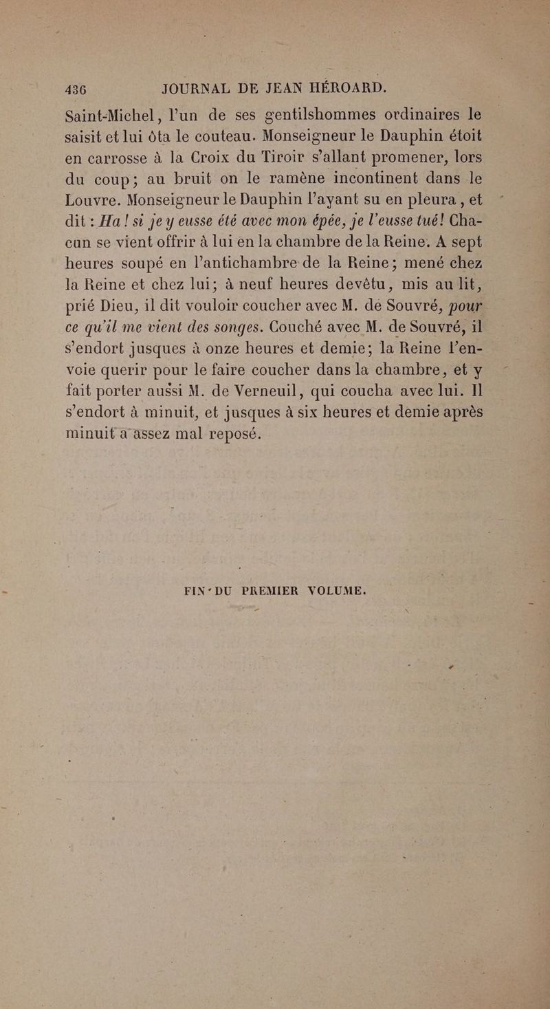 Saint-Michel, l’un de ses gentilshommes ordinaires le saisit et lui Ôta le couteau. Monseigneur le Dauphin étoit en carrosse à la Croix du Tiroir s’allant promener, lors du coup; au bruit on le ramène incontinent dans le Louvre. Monseigneur le Dauphin l'ayant su en pleura , et dit : Ha ! si je y eusse été avec mon épée, je l’eusse tué! Cha- can se vient offrir à lui en la chambre de la Reine. A sept heures soupé en l’antichambre de la Reine; mené chez la Reine et chez lui; à neuf heures devêtu, mis au hit, prié Dieu, il dit vouloir coucher avec M. de Souvré, pour ce qu'il me vient des songes. Couché avec M. de Souvré, 1l S'endort jusques à onze heures et demie; la Reine l’en- voie querir pour le faire coucher dans la chambre, et y fait porter aussi M. de Verneuil, qui coucha avec lui. Il s'endort à minuit, et jusques à six heures et demie après minuit à assez mal reposé. FIN‘DU PREMIER VOLUME. _