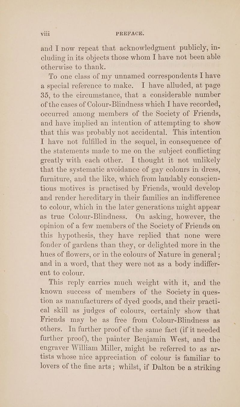 and I now repeat that acknowledgment publicly, in- cluding in its objects those whom I have not been able otherwise to thank. To one class of my unnamed correspondents I have a special reference to make. I have alluded, at page 35, to the circumstance, that a considerable number of the cases of Colour-Blindness which I have recorded, occurred among members of the Society of Friends, and have implied an intention of attempting to show that this was probably not accidental. This mtention I have not fulfilled in the sequel, in consequence of the statements made to me on the subject conflicting greatly with each other. I thought it not unlkely that the systematic avoidance of gay colours in dress, furniture, and the like, which from laudably conscien- tious motives is practised by Friends, would develop and render hereditary in their families an indifference to colour, which in the later generations might appear as true Colour-Blindness. On asking, however, the opinion of a few members of the Society of Friends on this hypothesis, they have replied that none were fonder of gardens than they, or delighted more in the hues of flowers, or in the colours of Nature in general ; and in a word, that they were not as a body indiffer- ent to colour. This reply carries much weight with it, and the known success of members of the Society in ques- tion as manufacturers of dyed goods, and their practi- cal skill as judges of colours, certainly show that Friends may be as free from Colour-Blindness as others. In further proof of the same fact (if it needed further proof), the painter Benjamin West, and the engraver William Miller, might be referred to as ar- tists whose nice appreciation of colour is familiar to lovers of the fine arts; whilst, if Dalton be a striking
