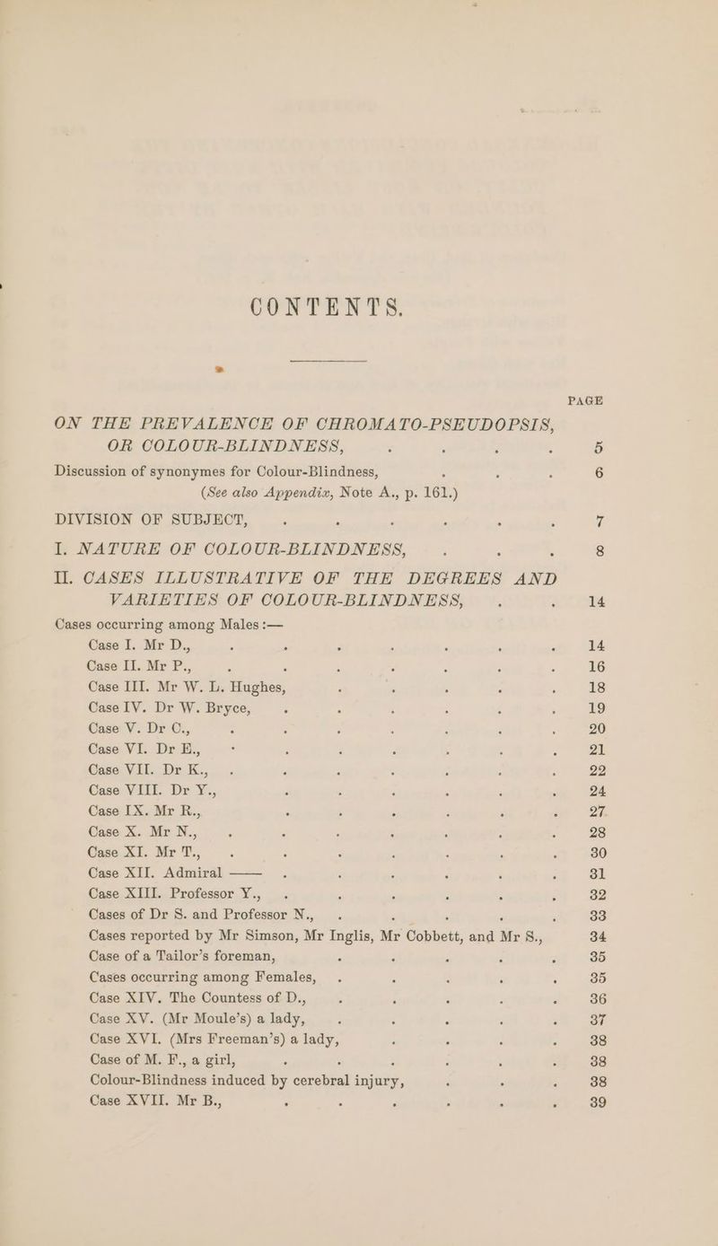 CONTENTS, _ PAGE ON THE PREVALENCE OF CHROMATO-PSEUDOPSIS, OR COLOUR-BLINDNESS, : : ‘ : 5 Discussion of synonymes for Colour-Blindness, ‘ ° 6 (See also Appendix, Note A., p. 161, ) DIVISION OF SUBJECT, . : é I, NATURE OF COLOUR-BLINDNESS, ; : . 8 Il. CASES ILLUSTRATIVE OF THE DEGREES AND VARIETIES OF COLOUR-BLINDNESS, 2 : 14 Cases occurring among Males :— Case I. Mr D., ; : 3 , ; ‘ : 14 Case II. Mr P., ‘ : : ‘ d : 16 Case III. Mr W. Dy nee F : ‘ ‘ : 18 Case IV. Dr W. Bryce, ‘ ‘ 2 : : ; 19 Case V. Dr C., : : ; . 3 ‘ d 20 Case VI. Dr E., : ; F ; , : ; 21 Case VII. Dr K., . , ‘ : : ; : 22 Case VIII. Dr Y., ‘ é ‘ , : : 24 Case IX. Mr R., ‘ ; : ; , é Zi. Case X. Mr N., : : , : ; F : 28 Case XI. Mr T., ‘ z ? ; : j p 30 Case XII. Admiral 31 Case XIII. Professor Y., ‘ ; ‘ : P 32 Cases of Dr S. and oe re i ae ‘ 33 Cases reported by Mr Simson, Mr Inglis, Mr Copbett, and Mr 8., 34 Case of a Tailor’s foreman, F ‘ ; : 4 35 Cases occurring among Females, : : . . 35 Case XIV. The Countess of D., . ‘ ‘ ; ; 36 Case XV. (Mr Moule’s) a lady, P 5 é . 4 37 Case XVI. (Mrs Freeman’s) a lady, : ‘ : - 38 Case of M. F., a girl, P é ; é , ; 38 Colour-Blindness induced by cerebral injury, : . ° 38 Case XVII. Mr B., ‘ 39