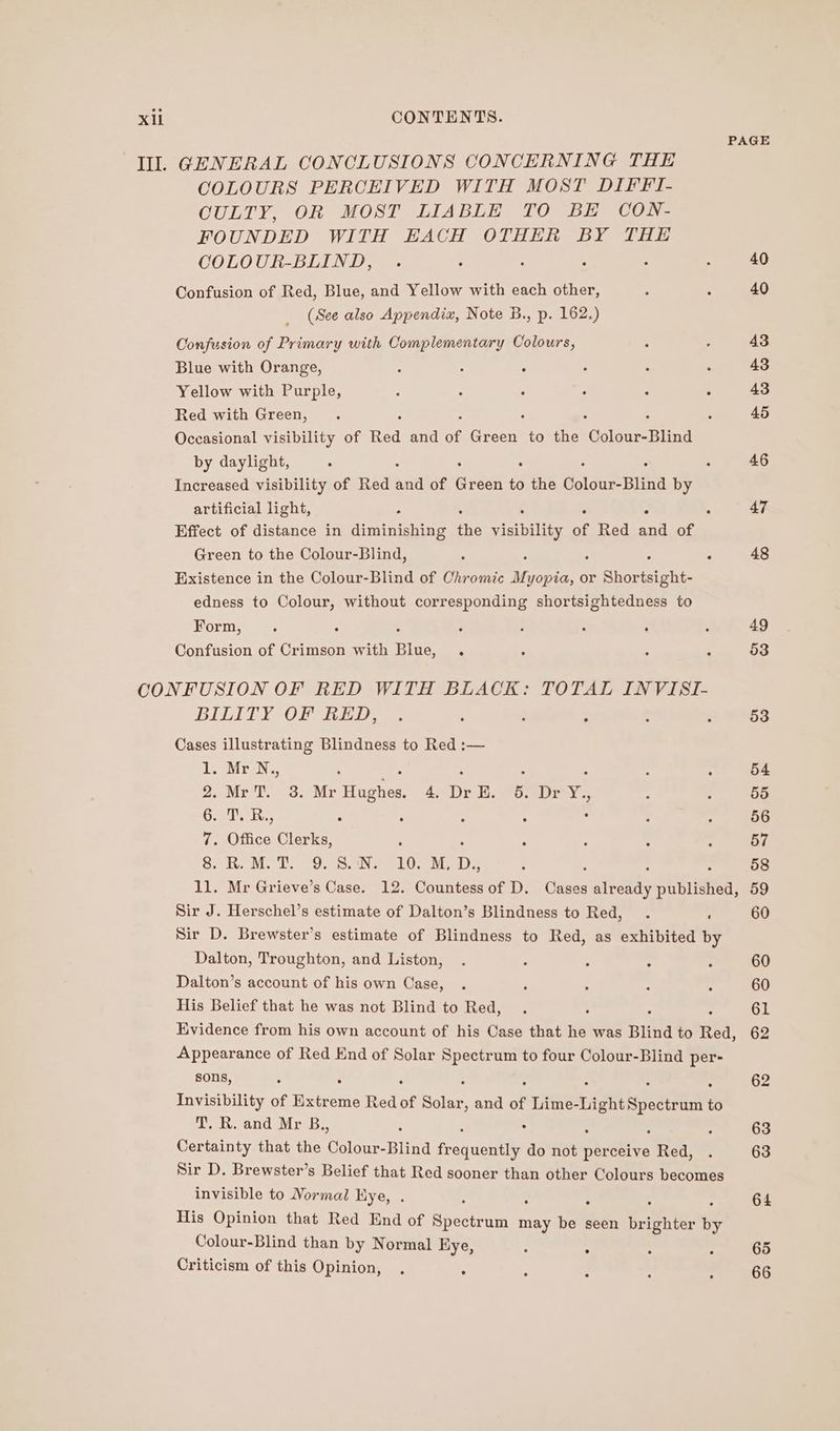 PAGE Ill. GENERAL CONCLUSIONS CONCERNING THE COLOURS PERCEIVED WITH MOST DIFFI- CULTY, OR MOST LIABLE TO BE CON- FOUNDED WITH EACH OTHER BY THE COLOUR-BLIND, . . : ; - : 40 Confusion of Red, Blue, and Yellow with each other, : : 40 (See also Appendix, Note B., p. 162.) Confusion of Primary with Complementary Colours, : : 43 Blue with Orange, : . : . ; ‘ 43 Yellow with Purple, : : ; : : ° 43 Red with Green, . 45 Occasional visibility of Red and of Breen to the ‘Colour-Blind by daylight, ° ; 46 Increased visibility of Red 5a of Een to see olan Blind by artificial light, : - 47 Effect of distance in baminihine the visibility of Red and of Green to the Colour-Blind, : ° 48 Existence in the Colour-Blind of Chromic iene or Spariaents edness to Colour, without corresponding shortsightedness to Form, . : ; : : : . ‘ 49 Confusion of Crimson with Blue, . ; ; 4 53 CONFUSION OF RED WITH BLACK: TOTAL INVISI- BILITY *OF RED. : : : : : 53 Cases illustrating Blindness to Red :— Lior. : ; : : : : 54 2,.MrT. 3. Mr Tate 4D ri Seo erry 3 t : 55 6. T. R., : ‘ : ‘ . : : 56 7 Office Clerks, ; p A : ; 57 va gee td) Md Wis Me Ha! uk et D., i 58 1l. Mr Grieve’s Case. 12. digtettes of D. oe aiboly published, 59 Sir J. Herschel’s estimate of Dalton’s Blindness to Red, . : 60 Sir D. Brewster’s estimate of Blindness to Red, as exhibited by Dalton, Troughton, and Liston, . : : : : 60 Dalton’s account of his own Case, . ; : : : 60 His Belief that he was not Blind to Red, . : ; 61 Evidence from his own account of his Case that he was Blind to Red, 62 Appearance of Red End of Solar Spectrum to four Colour-Blind per- sons, ° 62 Invisibility of Beene Red of Soar and of Lime- ight Spectrum to T. R. and Mr B., : : 63 Certainty that the earns Blind srg act do not perceive een. : 63 Sir D. Brewster’s Belief that Red sooner than other Colours becomes invisible to Normal Hye, . : 64 His Opinion that Red End of Ancient may ar seen Gritth tee x Colour-Blind than by Normal Kye, : : ; 65 Criticism of this Opinion, . : : : : : 66