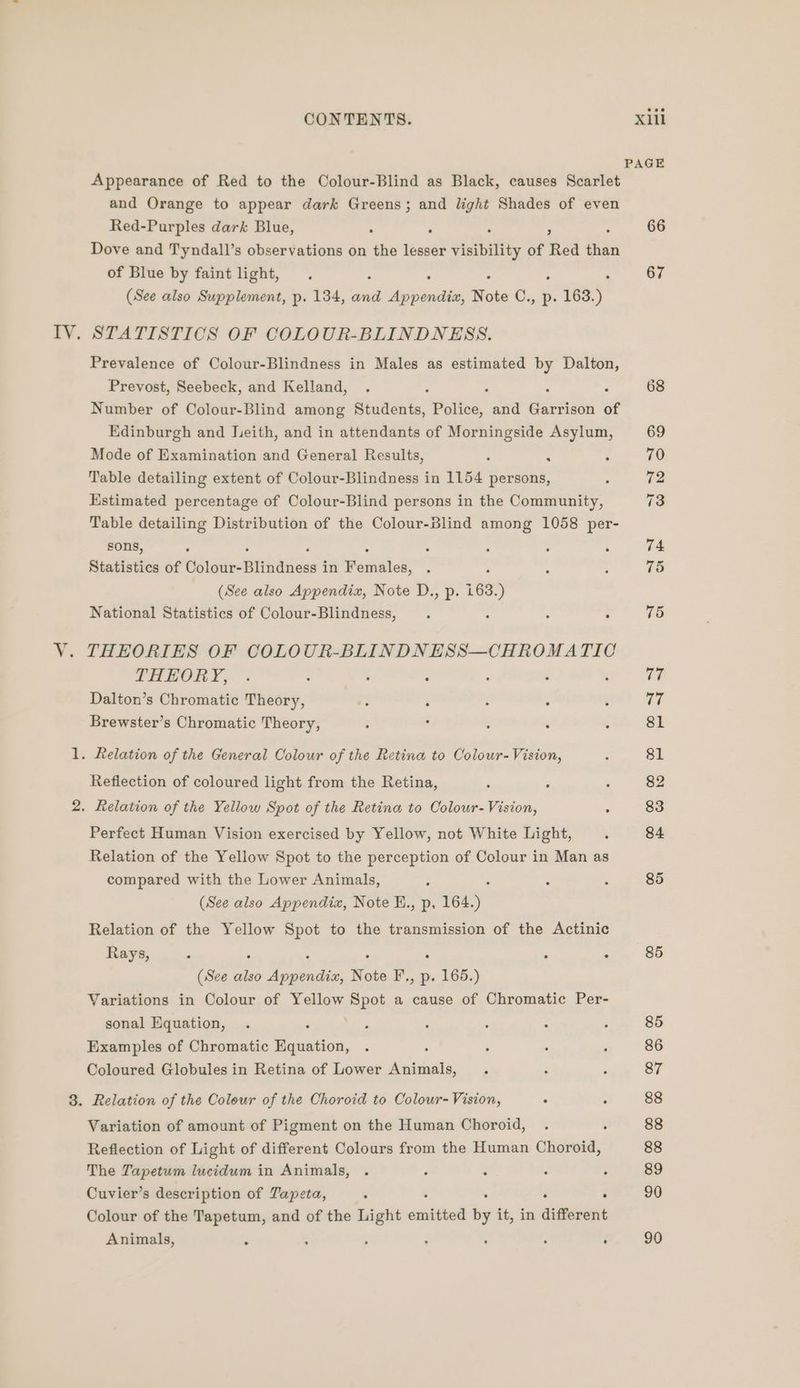 ee Appearance of Red to the Colour-Blind as Black, causes Scarlet and Orange to appear dark Greens; and light Shades of even Red-Purples dark Blue, : : , . of Blue by faint light, (See also Supplement, p. 134, and iheaiiniabe, Note Cz, Pp. 5. 163.) STATISTICS OF COLOUR-BLINDNESS. Prevalence of Colour-Blindness in Males as estimated by Dalton, Prevost, Seebeck, and Kelland, : : : Number of Colour-Blind among Students, Police, and Garrison of Edinburgh and Jeith, and in attendants of Morningside Soe) Mode of Examination and General Results, Table detailing extent of Colour-Blindness in 1154 etme: Estimated percentage of Colour-Blind persons in the Community, Table detailing Distribution of the Colour-Blind among 1058 per- sons, : : : Statistics of vid tut tae = in Poniahed: | (See also Appendix, Note D., p. 163.) National Statistics of Colour-Blindness, . : : : THEORIES OF COLOUR-BLINDNESS—CHROMATIC THEORY, Dalton’s Chromatic Theory, Brewster’s Chromatic Theory, Reflection of coloured light from the Retina, Relation of the Yellow Spot of the Retina to Colour- Vision, Perfect Human Vision exercised by Yellow, not White Light, Relation of the Yellow Spot to the perception of Colour in Man as compared with the Lower Animals, (See also Appendia, Note E., p, 164.) Relation of the Yellow Spot to the transmission of the Actinic Rays, : ‘ : ° A 4 (See also Appendix, Note F., p. 165.) Variations in Colour of Yellow Spot a cause of Chromatic Per- sonal Equation, . Examples of Chromatic Equation, : Coloured Globules in Retina of Lower Animals, Variation of amount of Pigment on the Human Choroid, Reflection of Light of different Colours from the Human Choroid, The Tapetum lucidum in Animals, Cuvier’s description of Tapeta, ‘ : Colour of the Tapetum, and of the Light omitted i it, in different Animals, . - ; : , : F PAGE 66 67 75 77 re) 81 81 82 83 84 85 85 85 86 87 88 88 88 89 90 90