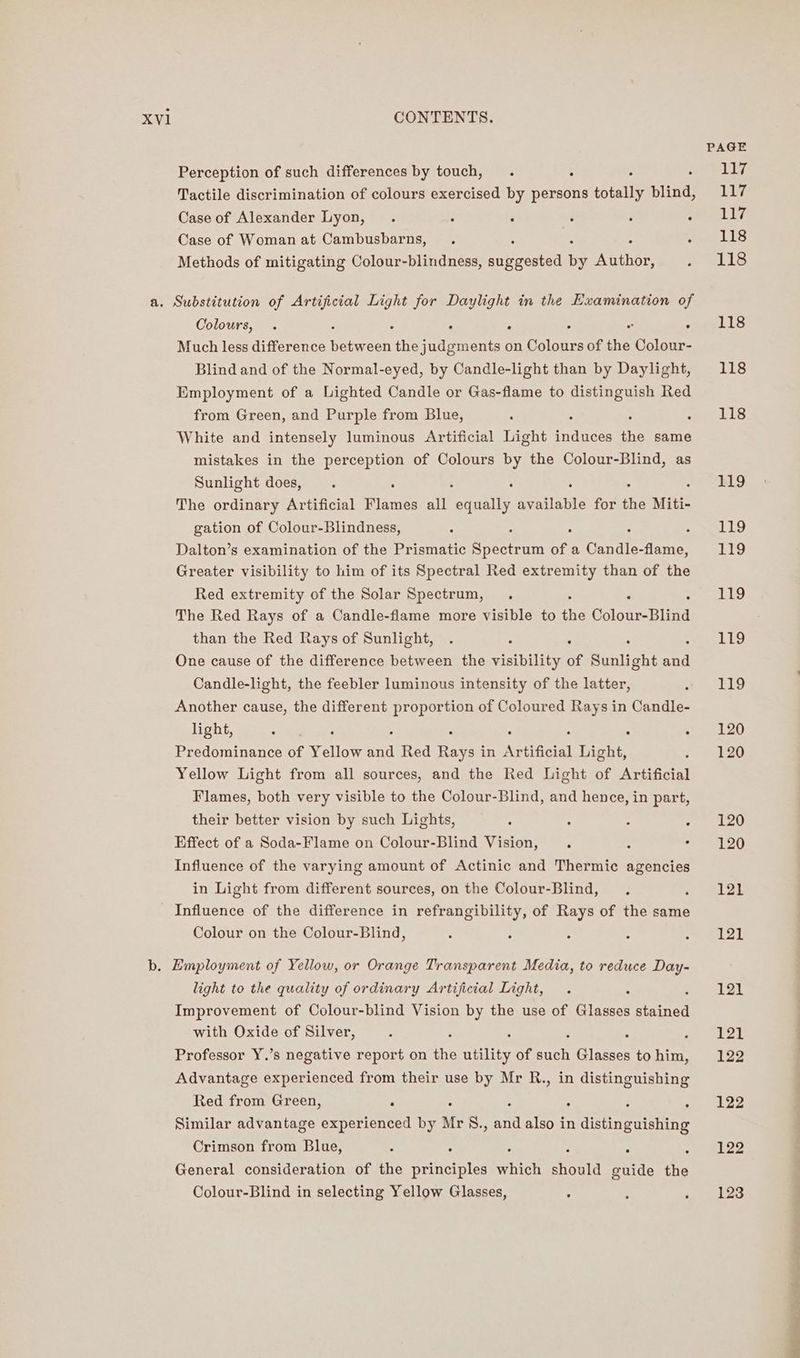 PAGE Perception of such differences by touch, . : lig Tactile discrimination of colours exercised by persons totally blind, Ly Case of Alexander Lyon, . : : : ; Prone Wf Case of Woman at Cambusbarns, . Hie LIS Methods of mitigating Colour-blindness, erecta i Aatner fo elie a. Substitution of Artificial Light for Daylight in the Examination of Colours, . : ‘ : “ . ae ES Much less difference reas the judgments on Colours of the Colour- Blind and of the Normal-eyed, by Candle-light than by Daylight, 118 Employment of a Lighted Candle or Gas-flame to distinguish Red from Green, and Purple from Blue, : F Ls White and intensely luminous Artificial Light irduces the same mistakes in the perception of Colours by the Colour-Blind, as Sunlight does, . B19 The ordinary Artificial Flames all siete etme for the Miti- gation of Colour-Blindness, : - : ripe BEY, Dalton’s examination of the Prismatic risa rita of a Candle-flame, 119 Greater visibility to him of its Spectral Red extremity than of the Red extremity of the Solar Spectrum, . 119 The Red Rays of a Candle-flame more visible to the Colour-Blind than the Red Rays of Sunlight, . : ; : 119 One cause of the difference between the visibility of Sunlight = Candle-light, the feebler luminous intensity of the latter, A OSs 2 i) Another cause, the different proportion of Coloured Rays in Candle- light, ee? ee : ° Soe el Predominance of Yellow nea Red Rays in Artificial Light, «. 30 Yellow Light from all sources, and the Red Light of Artificial Flames, both very visible to the Colour-Blind, and hence, in part, their better vision by such Lights, : : : bpp bei! Effect of a Soda-Flame on Colour-Blind Vision, ‘ : = LOO Influence of the varying amount of Actinic and Thermic agencies in Light from different sources, on the Colour-Blind, . 121 Influence of the difference in refrangibility, of Rays of the same Colour on the Colour-Blind, : : : : Se! tk b. Employment of Yellow, or Orange Transparent Media, to reduce Day- light to the quality of ordinary Artificial Light, . 121 Improvement of Colour-blind Vision by the use of Biases iined with Oxide of Silver, : ; ; ‘ me oer Professor Y.’s negative report on the utility of atts Glasses tohim, 122 Advantage experienced from their use by Mr R., in distinguishing Red from Green, ° : : : ~ 122 Similar advantage experienced by Mr S., and also in Aioeeeeine Crimson from Blue, : ° ° : . «eee General consideration of the principles which should guide the Colour-Blind in selecting Yellow Glasses, : : Meee es
