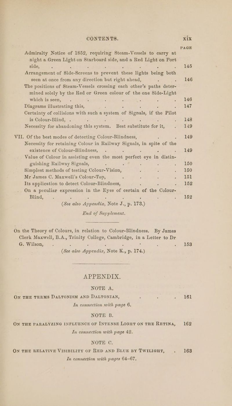 Admiralty Notice of 1852, requiring Steam-Vessels to carry at night a.Green Light on Starboard side, and a Red Light on Port side, : : Arrangement of Side- sncens to pebveus Higes lights being bik seen at once from any direction but right ahead, : The positions of Steam-Vessels crossing each other’s paths deter- mined solely by the Red or Green colour of the one Side-Light which is seen, . ; : - Eve , é Diagrams illustrating this, ; : Certainty of collisions with such a system of Siacets if the Pilot is Colour-Blind, : Necessity for abandoning this pyle Best substitute for it, VII. Of the best modes of detecting Colour-Blindness, ; Necessity for retaining Colour in Railway a in spite of the existence of Colour-Blindness, . . : Value of Colour in assisting even the most paaions eye in distin- guishing Railway Signals, : . Simplest methods of testing Colour-Vision, Mr James C. Maxwell’s Colour-Toup, Its application to detect Colour-Blindness, : . . On a peculiar expression in the Eyes of certain of the Colour- Blind, : : . : . (See also Appendix, Note J., p. 173.) End of Supplement. On the Theory of Colours, in relation to Colour-Blindness, By James oe Maxwell, B.A., Trinity College, Cambridge, in a Letter to Dr G. Wilson, P F ‘ (See also vie Note K., Pp: ine APPENDIX. NOTE A, ON THE TERMS DALTONISM AND DALTONIAN, , : é In connection with page 6. NOTE B. ON THE PARALYZING INFLUENCE OF INTENSE LIGHT ON THE RETINA, In connection with page 42. NOTE C ON THE RELATIVE VISIBILITY OF RED AND BLUE BY TWILIGHT, ‘ In connection with pages 64-67, PAGE 145 146 146 147 148 149 149 149 150 150 151 152 152 153 161 162 163