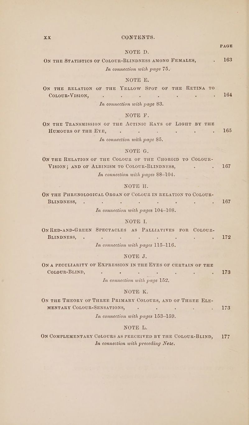 NOTE D. ON THE STATISTICS OF COLOUR-BLINDNESS AMONG FEMALES, . In connection with page 75. NOTE E. ON THE RELATION OF THE YELLOW SPOT OF THE RETINA TO CoLOUR-VISION, ; ‘ ‘ . : ‘ ‘ In connection with page 83. NOTE F., ON THE TRANSMISSION OF THE ACTINIC RAYS oF LIGHT BY THE HUMOURS OF THE EYE, : - : : : ; In connection with page 86. NOTE G. ON THE RELATION OF THE COLOUR OF THE CHOROID TO COLOUR- VISION; AND OF ALBINISM TO COLOUR-BLINDNESS, 4 c In connection with pages 88-104. NOTE H. ON THE PHRENOLOGICAL ORGAN OF COLOUR IN RELATION TO COLOUR- BLINDNESS, . A . A ; ; : : In connection with pages 104-108. NOTE I. On RED-AND-GREEN SPECTACLES AS PALLIATIVES FOR COLOUR- BLINDNESS, . : ‘ ‘ : : ; In connection with pages 115-116. NOTE J. ON A PECULIARITY OF EXPRESSION IN THE HYES OF CERTAIN OF THE CoLOUR-BLIND, : ; . . : - - In connection with page 162, NOTE K. ON THE THEORY OF THREE PRIMARY COLOURS, AND OF THREE ELE- MENTARY COLOUR-SENSATIONS, , : ‘ : In connection with pages 153-159. NOTE L. ON COMPLEMENTARY CoLOURS AS PERCEIVED BY THE COLOUR-BLIND, In connection with preceding Nete, PAGE 163 164 167 167 172 173 173 177